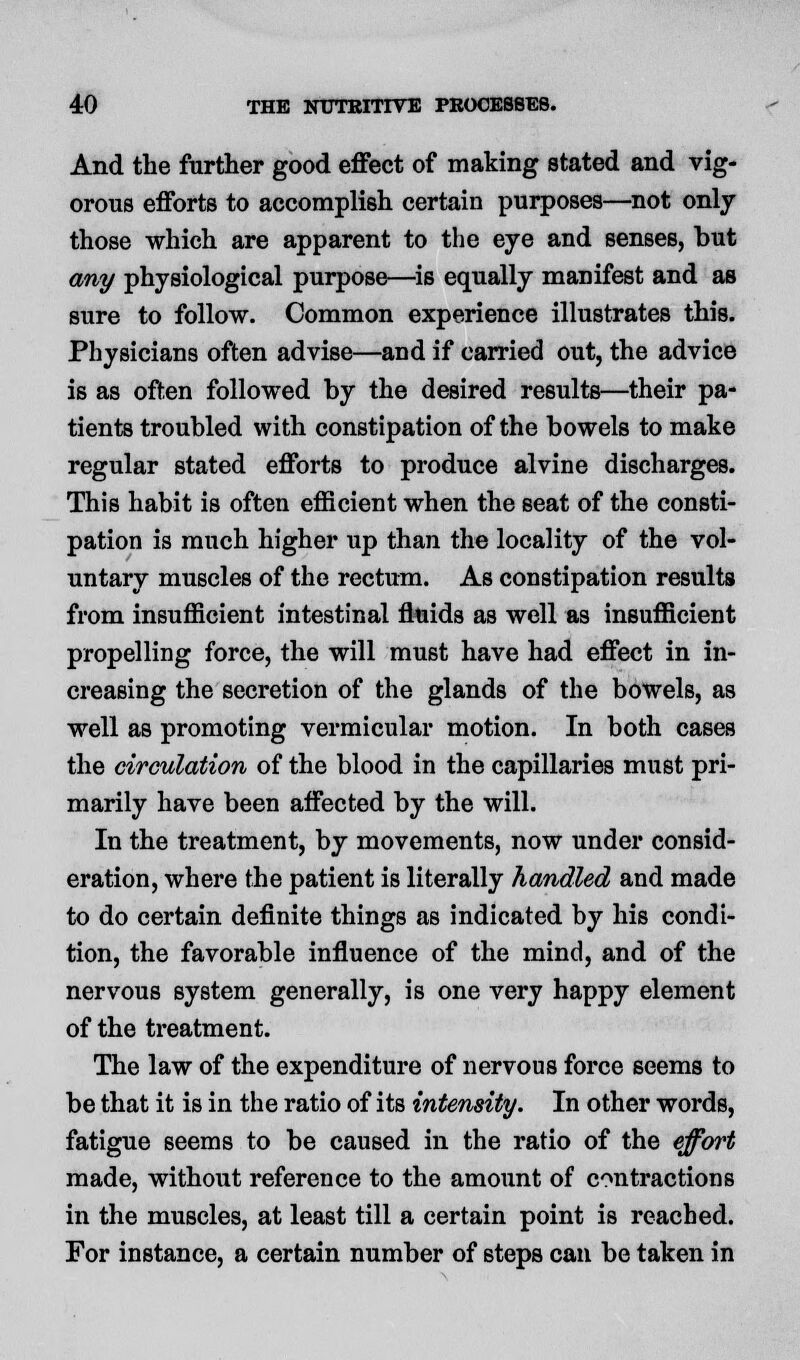 And the further good effect of making stated and vig- orous efforts to accomplish certain purposes—not only those which are apparent to the eye and senses, but any physiological purpose—is equally manifest and as sure to follow. Common experience illustrates this. Physicians often advise—and if carried out, the advice is as often followed by the desired results—their pa- tients troubled with constipation of the bowels to make regular stated efforts to produce alvine discharges. This habit is often efficient when the seat of the consti- pation is much higher up than the locality of the vol- untary muscles of the rectum. As constipation results from insufficient intestinal fluids as well as insufficient propelling force, the will must have had effect in in- creasing the secretion of the glands of the bowels, as well as promoting vermicular motion. In both cases the circulation of the blood in the capillaries must pri- marily have been affected by the will. In the treatment, by movements, now under consid- eration, where the patient is literally handled and made to do certain definite things as indicated by his condi- tion, the favorable influence of the mind, and of the nervous system generally, is one very happy element of the treatment. The law of the expenditure of nervous force seems to be that it is in the ratio of its intensity. In other words, fatigue seems to be caused in the ratio of the effort made, without reference to the amount of contractions in the muscles, at least till a certain point is reached. For instance, a certain number of steps can be taken in