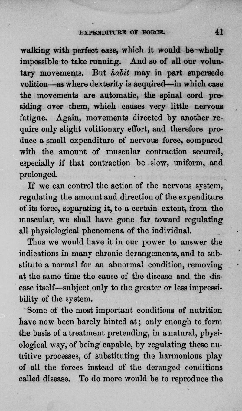 walking with perfect ease, which it would be-wholly impossible to take runniDg. And so of all our volun- tary movements. But habit may in part supersede volition—as where dexterity is acquired—in which case the movements are automatic, the spinal cord pre- siding over them, which causes very little nervous fatigue. Again, movements directed by another re- quire only slight volitionary effort, and therefore pro- duce a small expenditure of nervous force, compared with the amount of muscular contraction secured, especially if that contraction be slow, uniform, and prolonged. If we can control the action of the nervous system, regulating the amount and direction of the expenditure of its force, separating it, to a certain extent, from the muscular, we shall have gone far toward regulating all physiological phenomena of the individual. Thus we would have it in our power to answer the indications in many chronic derangements, and to sub- stitute a normal for an abnormal condition, removing at the same time the cause of the disease and the dis- ease itself—subject only to the greater or less impressi- bility of the system. Some of the most important conditions of nutrition have now been barely hinted at; only enough to form the basis of a treatment pretending, in a natural, physi- ological way, of being capable, by regulating these nu- tritive processes, of substituting the harmonious play of all the forces instead of the deranged conditions called disease. To do more would be to reproduce the