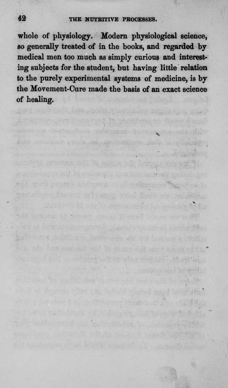 whole of physiology. Modern physiological science, so generally treated of in the books, and regarded by medical men too much as simply curious and interest- ing subjects for the student, but having little relation to the purely experimental systems of medicine, is by the Movement-Cure made the basis of an exact science of healing.