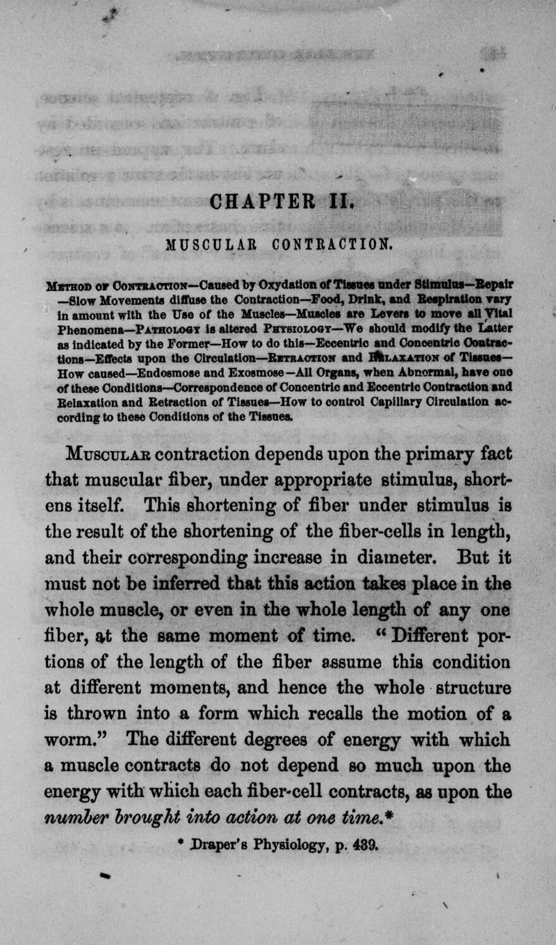 CHAPTER II. MUSCULAR CONTRACTION. Method or Contb action—Caused by Oxydation of Tisanes under Stimulus—Repair —Slow Movements diffuse the Contraction—Food, Drink, and Respiration vary in amount with the Use of the Muscles—Muscles are Levers to more all Vital Phenomena—Pathology is altered Physiology—We should modify the Latter as indicated by the Former—How to do this—Eccentric and Concentric Contrac- tions—Effects upon the Circulation—Retraction and I^laxation of Tissues- How caused—Endosmose and Exosmose—All Organs, when Abnormal, have ono of these Conditions—Correspondence of Concentric and Eccentric Contraction and Relaxation and Retraction of Tissues—How to control Capillary Circulation ac- cording to these Conditions of the Tissues. Muscular contraction depends upon the primary fact that muscular fiber, under appropriate stimulus, short- ens itself. This shortening of fiber under stimulus is the result of the shortening of the fiber-cells in length, and their corresponding increase in diameter. But it must not be inferred that this action takes place in the whole muscle, or even in the whole length of any one fiber, at the same moment of time.  Different por- tions of the length of the fiber assume this condition at different moments, and hence the whole structure is thrown into a form which recalls the motion of a worm. The different degrees of energy with which a muscle contracts do not depend so much upon the energy with which each fiber-cell contracts, as upon the number brought into action at one time.* * Draper's Physiology, p. 489.