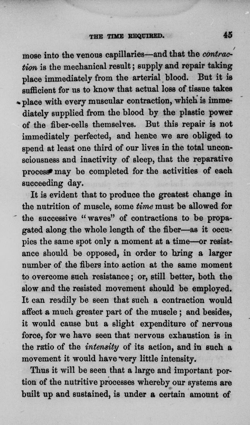 mose into the venous capillaries—and that the contrac- tion is the mechanical result; supply and repair taking place immediately from the arterial blood. But it is sufficient for us to know that actual loss of tissue takes . place with every muscular contraction, which is imme- diately supplied from the blood by the plastic power of the fiber-cells themselves. But this repair is not immediately perfected, and hence we are obliged to spend at least one third of our lives in the total uncon- sciousness and inactivity of sleep, that the reparative process* may be completed for the activities of each succeeding day. It is evident that to produce the greatest change in the nutrition of muscle, some time must be allowed for the successive waves of contractions to be propa- gated along the whole length of the fiber—as it occu- pies the same spot only a moment at a time—or resist- ance should be opposed, in order to bring a larger number of the fibers into action at the same moment to overcome such resistance; or, still better, both the slow and the resisted movement should be employed. It can readily be seen that such a contraction would affect a much greater part of the muscle ; and besides, it would cause but a slight expenditure of nervous force, for we have seen that nervous exhaustion is in the ratio of the intensity of its action, and in such a movement it would have very little intensity. Thus it will be seen that a large and important por- tion of the nutritive processes whereby our systems are built up and sustained, is under a certain amount of
