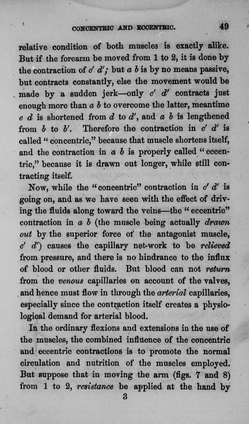 relative condition of both muscles is exactly alike. But if the forearm be moved from 1 to 2, it is done by the contraction of e' d'; but a b is by no means passive, but contracts constantly, else the movement would be made by a sudden jerk—only c' d' contracts just enough more than a b to overcome the latter, meantime c d is shortened from d to d\ and a b \% lengthened from b to V. Therefore the contraction in c' d' is called  concentric, because that muscle shortens itself, and the contraction in a b is properly called  eccen- tric, because it is drawn out longer, while still con- tracting itself. Now, while the concentric contraction in c' d' is going on, and as we have seen with the effect of driv- ing the fluids along toward the veins—the  eccentric contraction in a b (the muscle being actually drawn out by the superior force of the antagonist muscle, c' d') causes the capillary net-work to be relieved from pressure, and there is no hindrance to the influx of blood or other fluids. But blood can not return from the venous capillaries on account of the valves, and hence must flow in through the arterial capillaries, especially since the contraction itself creates a physio- logical demand for arterial blood. In the ordinary flexions and extensions in the use of the muscles, the combined influence of the concentric and eccentric contractions is to promote the normal circulation and nutrition of the muscles employed. But suppose that in moving the arm (figs. 7 and 8) from 1 to 2, resistance be applied at the hand by