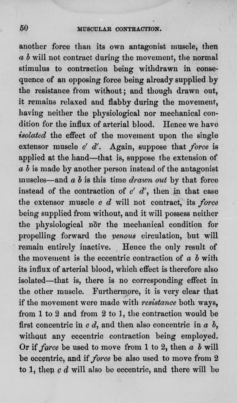 another force than its own antagonist muscle, then a b will not contract during the movement, the normal stimulus to contraction being withdrawn in conse- quence of an opposing force being already supplied by the resistance from without; and though drawn out, it remains relaxed and flabby during the movement, having neither the physiological nor mechanical con- dition for the influx of arterial blood. Hence we have isolated the effect of the movement upon the single extensor muscle c' d'. Again, suppose that force is applied at the hand—that is, suppose the extension of a b is made by another person instead of the antagonist muscles—and a b is this time drawn out by that force instead of the contraction of o' d\ then in that case the extensor muscle c d will not contract, its force being supplied from without, and it will possess neither the physiological nor the mechanical condition for propelling forward the venous circulation, but will remain entirely inactive. Hence the only result of the movement is the eccentric contraction of a b with its influx of arterial blood, which effect is therefore also isolated—that is, there is no corresponding effect in the other muscle. Furthermore, it is very clear that if the movement were made with resistance both ways, from 1 to 2 and from 2 to 1, the contraction would be first concentric in c d, and then also concentric in a b, without any eccentric contraction being employed. Or if force be used to move from 1 to 2, then a b will be occentric, and if force be also used to move from 2 to 1, then c d will also be eccentric, and there will bo