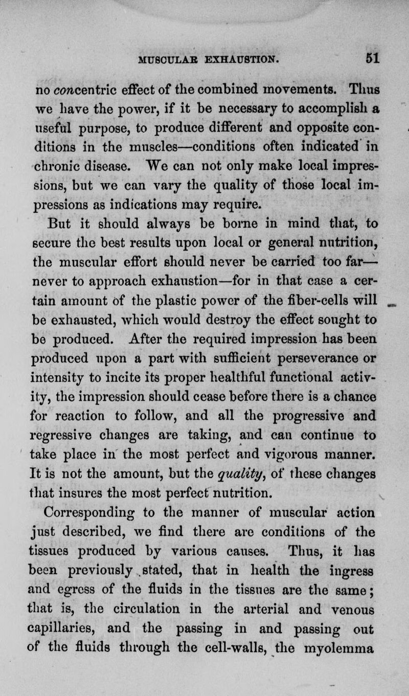 no cow-centric effect of the combined movements. Tims we have the power, if it be necessary to accomplish a useful purpose, to produce different and opposite con- ditions in the muscles—conditions often indicated in chronic disease. We can not only make local impres- sions, but we can vary the quality of those local im- pressions as indications may require. But it should always be borne in mind that, to secure the best results upon local or general nutrition, the muscular effort should never be carried too far— never to approach exhaustion—for in that case a cer- tain amount of the plastic power of the fiber-cells will be exhausted, which would destroy the effect sought to be produced. After the required impression has been produced upon a part with sufficient perseverance or intensity to incite its proper healthful functional activ- ity, the impression should cease before there is a chance for reaction to follow, and all the progressive and regressive changes are taking, and can continue to take place in the most perfect and vigorous manner. It is not the amount, but the quality, of these changes that insures the most perfect nutrition. Corresponding to the manner of muscular action just described, Ave find there are conditions of the tissues produced by various causes. Thus, it has been previously stated, that in health the ingress and egress of the fluids in the tissues are the same; that is, the circulation in the arterial and venous capillaries, and the passing in and passing out of the fluids through the cell-walls, the myolemma