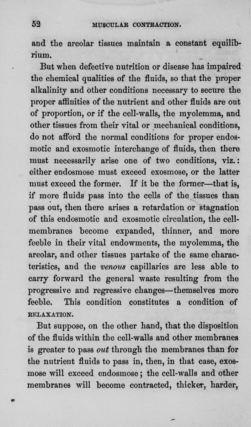 and the areolar tissues maintain a constant equilib- rium. But when defective nutrition or disease has impaired the chemical qualities of the fluids, so that the proper alkalinity and other conditions necessary to secure the proper affinities of the nutrient and other fluids are out of proportion, or if the cell-walls, the myolemma, and other tissues from their vital or mechanical conditions, do not afford the normal conditions for proper endos- motic and exosmotic interchange of fluids, then there must necessarily arise one of two conditions, viz.: either endosmose must exceed exosmose, or the latter must exceed the former. If it be the former—that is, if more fluids pass into the cells of the tissues than pass out, then there arises a retardation or stagnation of this endosmotic and exosmotic circulation, the cell- membranes become expanded, thinner, and more feeble in their vital endowments, the myolemma, the areolar, and other tissues partake of the same charac- teristics, and the venous capillaries are less able to carry forward the general waste resulting from the progressive and regressive changes—themselves more feeble. This condition constitutes a condition of EFXAXATION. But suppose, on the other hand, that the disposition of the fluids within the cell-walls and other membranes is greater to pass out through the membranes than for the nutrient fluids to pass in, then, in that case, exos- mose will exceed endosmose; the cell-walls and other membranes will become contracted, thicker, harder,