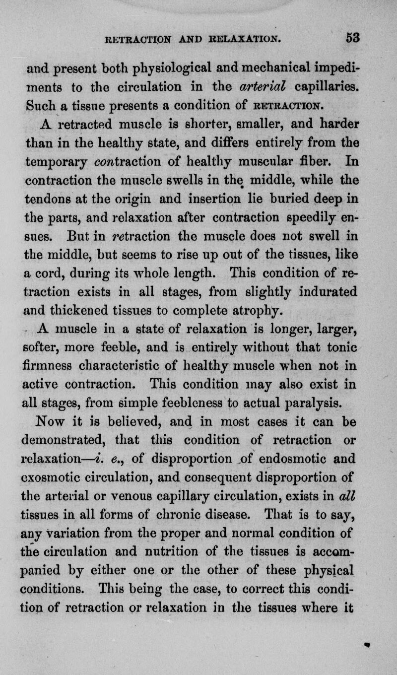 and present both physiological and mechanical impedi- ments to the circulation in the arterial capillaries. Such a tissue presents a condition of retraction. A retracted muscle is shorter, smaller, and harder than in the healthy state, and differs entirely from the temporary extraction of healthy muscular fiber. In contraction the muscle swells in the middle, while the tendons at the origin and insertion lie buried deep in the parts, and relaxation after contraction speedily en- sues. But in retraction the muscle does not swell in the middle, but seems to rise up out of the tissues, like a cord, during its whole length. This condition of re- traction exists in all stages, from slightly indurated and thickened tissues to complete atrophy. A muscle in a state of relaxation is longer, larger, softer, more feeble, and is entirely without that tonic firmness characteristic of healthy muscle when not in active contraction. This condition may also exist in all stages, from simple feebleness to actual paralysis. Now it is believed, and in most cases it can be demonstrated, that this condition of retraction or relaxation—i. e., of disproportion of endosmotic and exosmotic circulation, and consequent disproportion of the arterial or venous capillary circulation, exists in all tissues in all forms of chronic disease. That is to say, any variation from the proper and normal condition of the circulation and nutrition of the tissues is accom- panied by either one or the other of these physical conditions. This being the case, to correct this condi- tion of retraction or relaxation in the tissues where it