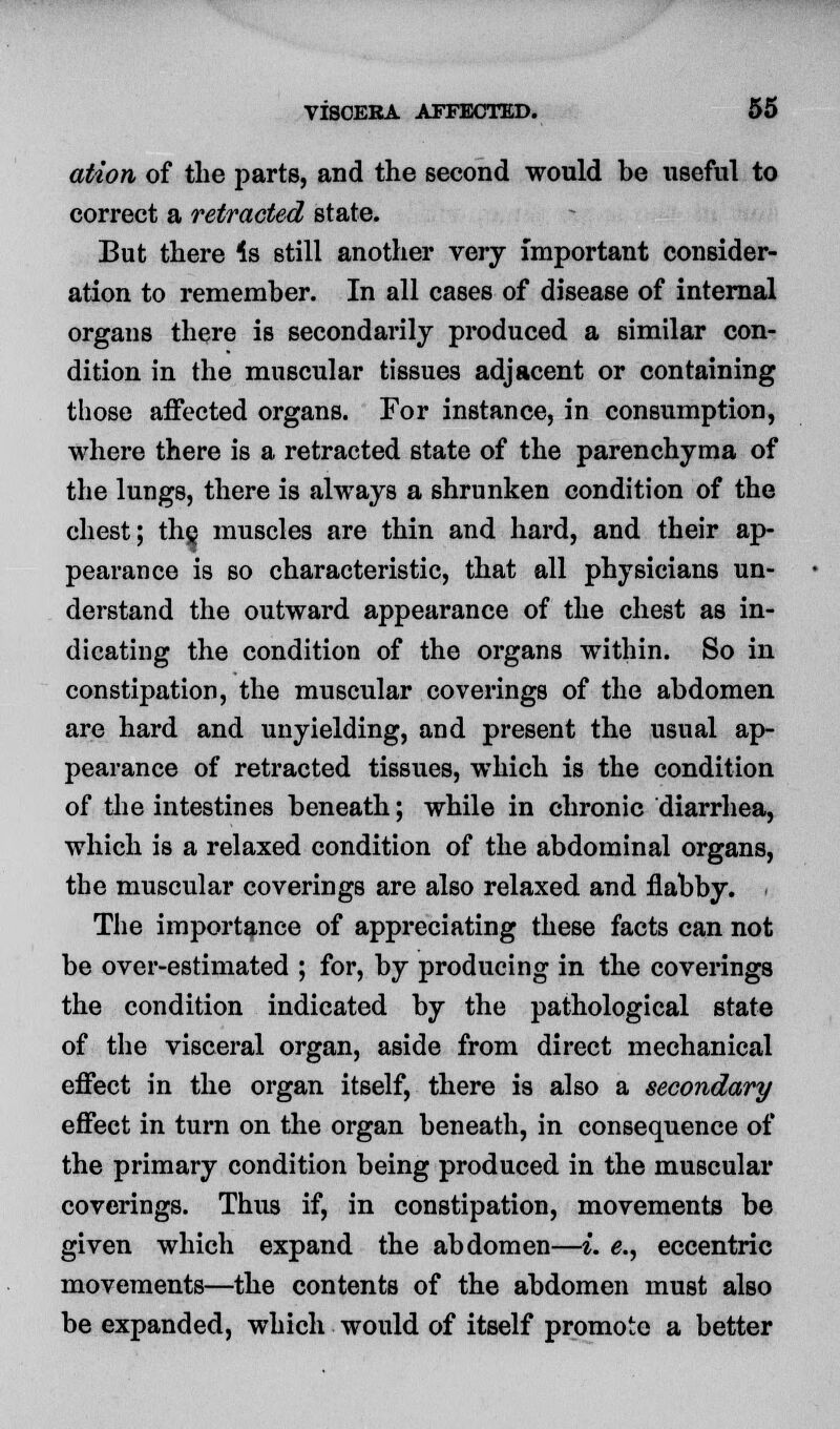 ation of the parts, and the second would be useful to correct a retracted state. But there 4s still another very important consider- ation to remember. In all cases of disease of internal organs there is secondarily produced a similar con- dition in the muscular tissues adjacent or containing those affected organs. For instance, in consumption, where there is a retracted state of the parenchyma of the lungs, there is always a shrunken condition of the chest; the, muscles are thin and hard, and their ap- pearance is so characteristic, that all physicians un- derstand the outward appearance of the chest as in- dicating the condition of the organs within. So in constipation, the muscular coverings of the abdomen are hard and unyielding, and present the usual ap- pearance of retracted tissues, which is the condition of the intestines beneath; while in chronic diarrhea, which is a relaxed condition of the abdominal organs, the muscular coverings are also relaxed and flabby. The importance of appreciating these facts can not be over-estimated ; for, by producing in the coverings the condition indicated by the pathological state of the visceral organ, aside from direct mechanical effect in the organ itself, there is also a secondary effect in turn on the organ beneath, in consequence of the primary condition being produced in the muscular coverings. Thus if, in constipation, movements be given which expand the abdomen—i. e., eccentric movements—the contents of the abdomen must also be expanded, which would of itself promote a better