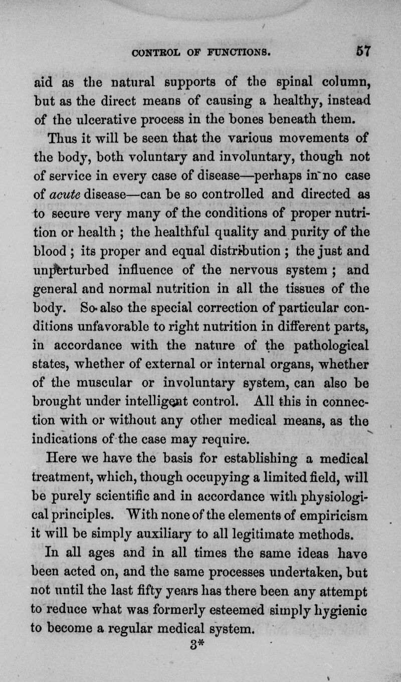 aid as the natural supports of the spinal column, hut as the direct means of causing a healthy, instead of the ulcerative process in the bones beneath them. Thus it will be seen that the various movements of the body, both voluntary and involuntary, though not of service in every case of disease—perhaps inno case of acute disease—can be so controlled and directed as to secure very many of the conditions of proper nutri- tion or health ; the healthful quality and purity of the blood ; its proper and equal distribution ; the just and unperturbed influence of the nervous system ; and general and normal nutrition in all the tissues of the body. So* also the special correction of particular con- ditions unfavorable to right nutrition in different parts, in accordance with the nature of the pathological states, whether of external or internal organs, whether of the muscular or involuntary system, can also be brought under intelligent control. All this in connec- tion with or without any other medical means, as the indications of the case may require. Here we have the basis for establishing a medical treatment, which, though occupying a limited field, will be purely scientific and in accordance with physiologi- cal principles. With none of the elements of empiricism it will be simply auxiliary to all legitimate methods. In all ages and in all times the same ideas have been acted on, and the same processes undertaken, but not until the last fifty years has there been any attempt to reduce what was formerly esteemed simply hygienic to become a regular medical system. 3*