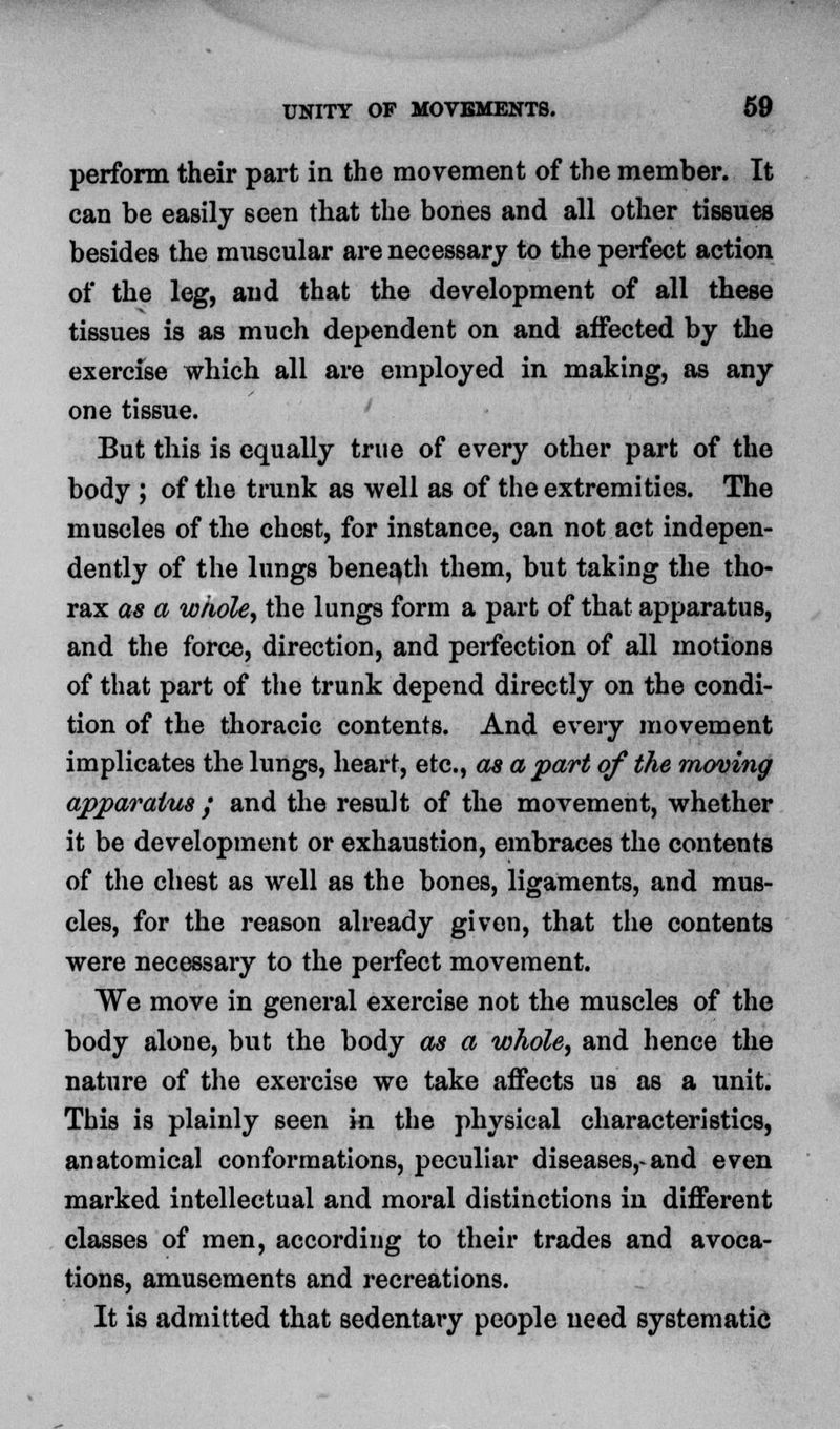 perform their part in the movement of the member. It can be easily seen that the bones and all other tissues besides the muscular are necessary to the perfect action of the leg, and that the development of all these tissues is as much dependent on and affected by the exercise which all are employed in making, as any one tissue. But this is equally true of every other part of the body ; of the trunk as well as of the extremities. The muscles of the chest, for instance, can not act indepen- dently of the lungs beneath them, but taking the tho- rax as a whole, the lungs form a part of that apparatus, and the force, direction, and perfection of all motions of that part of the trunk depend directly on the condi- tion of the thoracic contents. And every movement implicates the lungs, heart, etc., as a part of the moving apparatus y and the result of the movement, whether it be development or exhaustion, embraces the contents of the chest as well as the bones, ligaments, and mus- cles, for the reason already given, that the contents were necessary to the perfect movement. We move in general exercise not the muscles of the body alone, but the body as a whole, and hence the nature of the exercise we take affects us as a unit. This is plainly seen in the physical characteristics, anatomical conformations, peculiar diseases,-and even marked intellectual and moral distinctions in different classes of men, according to their trades and avoca- tions, amusements and recreations. It is admitted that sedentary people need systematic