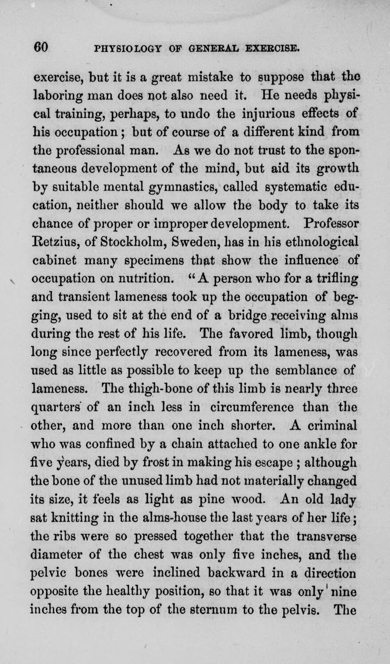 exercise, but it is a great mistake to suppose that the laboring man does not also need it. He needs physi- cal training, perhaps, to undo the injurious effects of his occupation; but of course of a different kind from the professional man. As we do not trust to the spon- taneous development of the mind, but aid its growth by suitable mental gymnastics, called systematic edu- cation, neither should we allow the body to take its chance of proper or improper development. Professor Retzius, of Stockholm, Sweden, has in his ethnological cabinet many specimens that show the influence of occupation on nutrition.  A person who for a trifling and transient lameness took up the occupation of beg- ging, used to sit at the end of a bridge receiving alms during the rest of his life. The favored limb, though long since perfectly recovered from its lameness, was used as little as possible to keep up the semblance of lameness. The thigh-bone of this limb is nearly three quarters' of an inch less in circumference than the other, and more than one inch shorter. A criminal who was confined by a chain attached to one ankle for five years, died by frost in making his escape ; although the bone of the unused limb had not materially changed its size, it feels as light as pine wood. An old lady sat knitting in the alms-house the last years of her life; the ribs were so pressed together that the transverse diameter of the chest was only five inches, and the pelvic bones were inclined backward in a direction opposite the healthy position, so that it was only' nine inches from the top of the sternum to the pelvis. The