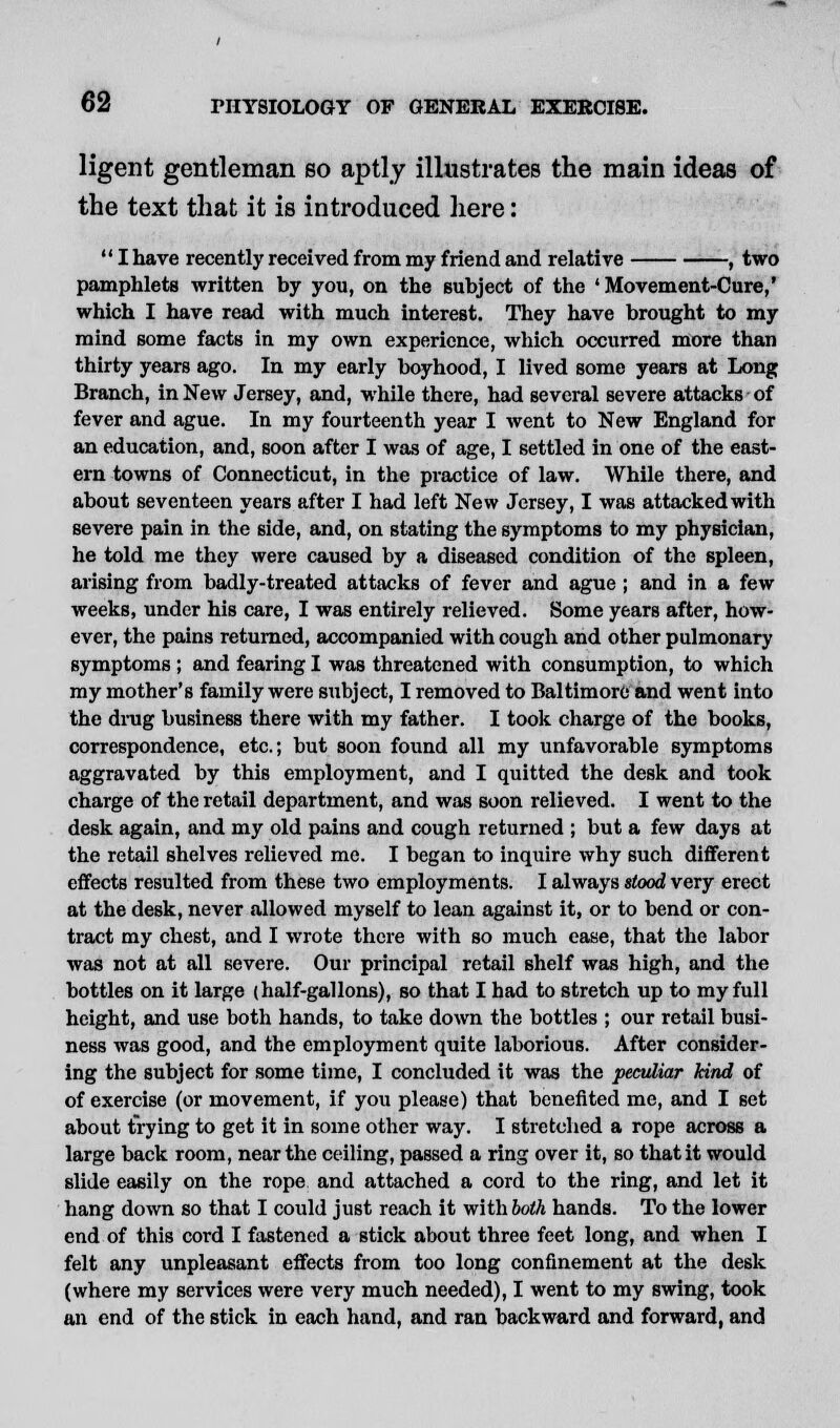 ligent gentleman so aptly illustrates the main ideas of the text that it is introduced here:  I have recently received from my friend and relative , two pamphlets written by you, on the subject of the 'Movement-Cure,' which I have read with much interest. They have brought to my mind some facts in my own experience, which occurred more than thirty years ago. In my early boyhood, I lived some years at Long Branch, in New Jersey, and, while there, had several severe attacks of fever and ague. In my fourteenth year I went to New England for an education, and, soon after I was of age, I settled in one of the east- ern towns of Connecticut, in the practice of law. While there, and about seventeen years after I had left New Jersey, I was attacked with severe pain in the side, and, on stating the symptoms to my physician, he told me they were caused by a diseased condition of the spleen, arising from badly-treated attacks of fever and ague ; and in a few weeks, under his care, I was entirely relieved. Some years after, how- ever, the pains returned, accompanied with cough and other pulmonary symptoms ; and fearing I was threatened with consumption, to which my mother's family were subject, I removed to Baltimore and went into the drug business there with my father. I took charge of the books, correspondence, etc.; but soon found all my unfavorable symptoms aggravated by this employment, and I quitted the desk and took charge of the retail department, and was soon relieved. I went to the desk again, and my old pains and cough returned ; but a few days at the retail shelves relieved me. I began to inquire why such different effects resulted from these two employments. I always stood very erect at the desk, never allowed myself to lean against it, or to bend or con- tract my chest, and I wrote there with so much ease, that the labor was not at all severe. Our principal retail shelf was high, and the bottles on it large (half-gallons), so that I had to stretch up to my full height, and use both hands, to take down the bottles ; our retail busi- ness was good, and the employment quite laborious. After consider- ing the subject for some time, I concluded it was the peculiar kind of of exercise (or movement, if you please) that benefited me, and I set about trying to get it in some other way. I stretched a rope across a large back room, near the ceiling, passed a ring over it, so that it would slide easily on the rope and attached a cord to the ring, and let it hang down so that I could just reach it vfithboth hands. To the lower end of this cord I fastened a stick about three feet long, and when I felt any unpleasant effects from too long confinement at the desk (where my services were very much needed), I went to my swing, took an end of the stick in each hand, and ran backward and forward, and