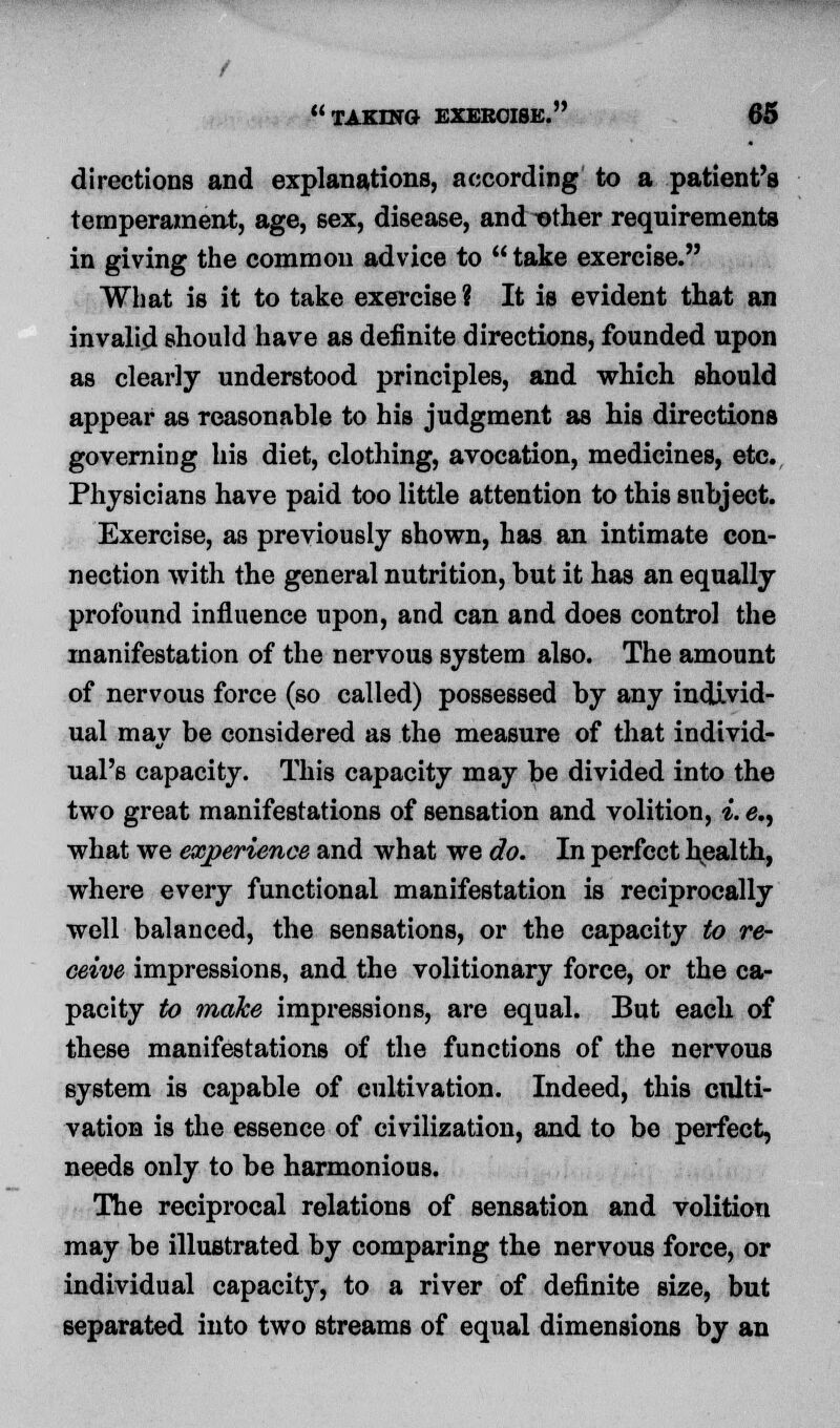 directions and explanations, according to a patient's temperament, age, sex, disease, and -other requirements in giving the common advice to  take exercise. What is it to take exercise? It is evident that an invalid should have as definite directions, founded upon as clearly understood principles, and which should appear as reasonable to his judgment as his directions governing his diet, clothing, avocation, medicines, etc. Physicians have paid too little attention to this subject. Exercise, as previously shown, has an intimate con- nection with the general nutrition, but it has an equally profound influence upon, and can and does control the manifestation of the nervous system also. The amount of nervous force (so called) possessed by any individ- ual may be considered as the measure of that individ- ual's capacity. This capacity may be divided into the two great manifestations of sensation and volition, i. e., what we experience and what we do. In perfect hpalth, where every functional manifestation is reciprocally well balanced, the sensations, or the capacity to re- ceive impressions, and the volitionary force, or the ca- pacity to make impressions, are equal. But each of these manifestations of the functions of the nervous system is capable of cultivation. Indeed, this culti- vation is the essence of civilization, and to be perfect, needs only to be harmonious. The reciprocal relations of sensation and volition may be illustrated by comparing the nervous force, or individual capacity, to a river of definite size, but separated into two streams of equal dimensions by an