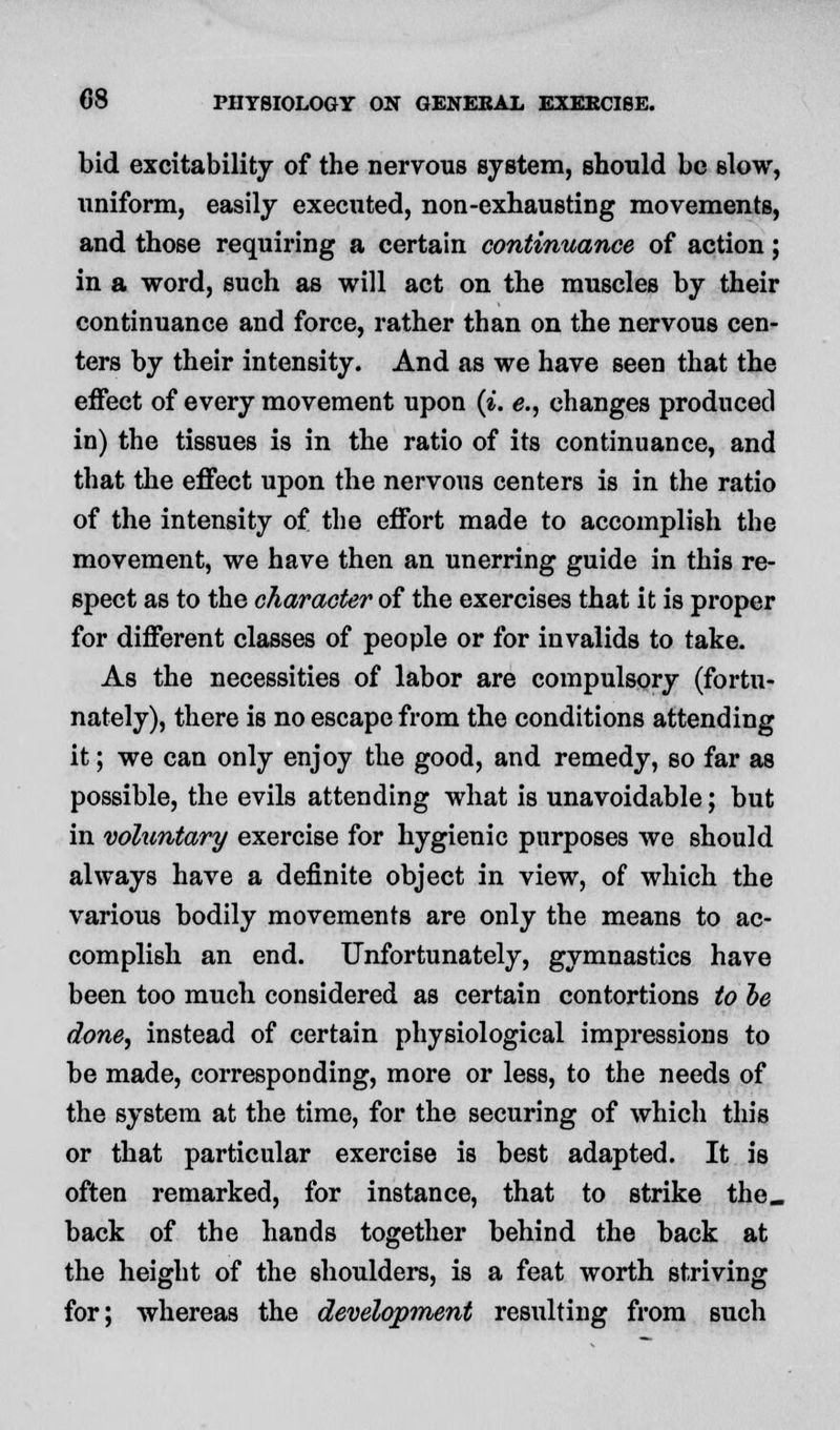 bid excitability of the nervous system, should be slow, uniform, easily executed, non-exhausting movements, and those requiring a certain continuance of action; in a word, such as will act on the muscles by their continuance and force, rather than on the nervous cen- ters by their intensity. And as we have seen that the effect of every movement upon (i. e., changes produced in) the tissues is in the ratio of its continuance, and that the effect upon the nervous centers is in the ratio of the intensity of the effort made to accomplish the movement, we have then an unerring guide in this re- spect as to the character of the exercises that it is proper for different classes of people or for invalids to take. As the necessities of labor are compulsory (fortu- nately), there is no escape from the conditions attending it; we can only enjoy the good, and remedy, so far as possible, the evils attending what is unavoidable; but in voluntary exercise for hygienic purposes we should always have a definite object in view, of which the various bodily movements are only the means to ac- complish an end. Unfortunately, gymnastics have been too much considered as certain contortions to be done, instead of certain physiological impressions to be made, corresponding, more or less, to the needs of the system at the time, for the securing of which this or that particular exercise is best adapted. It is often remarked, for instance, that to strike the. back of the hands together behind the back at the height of the shoulders, is a feat worth striving for; whereas the development resulting from such