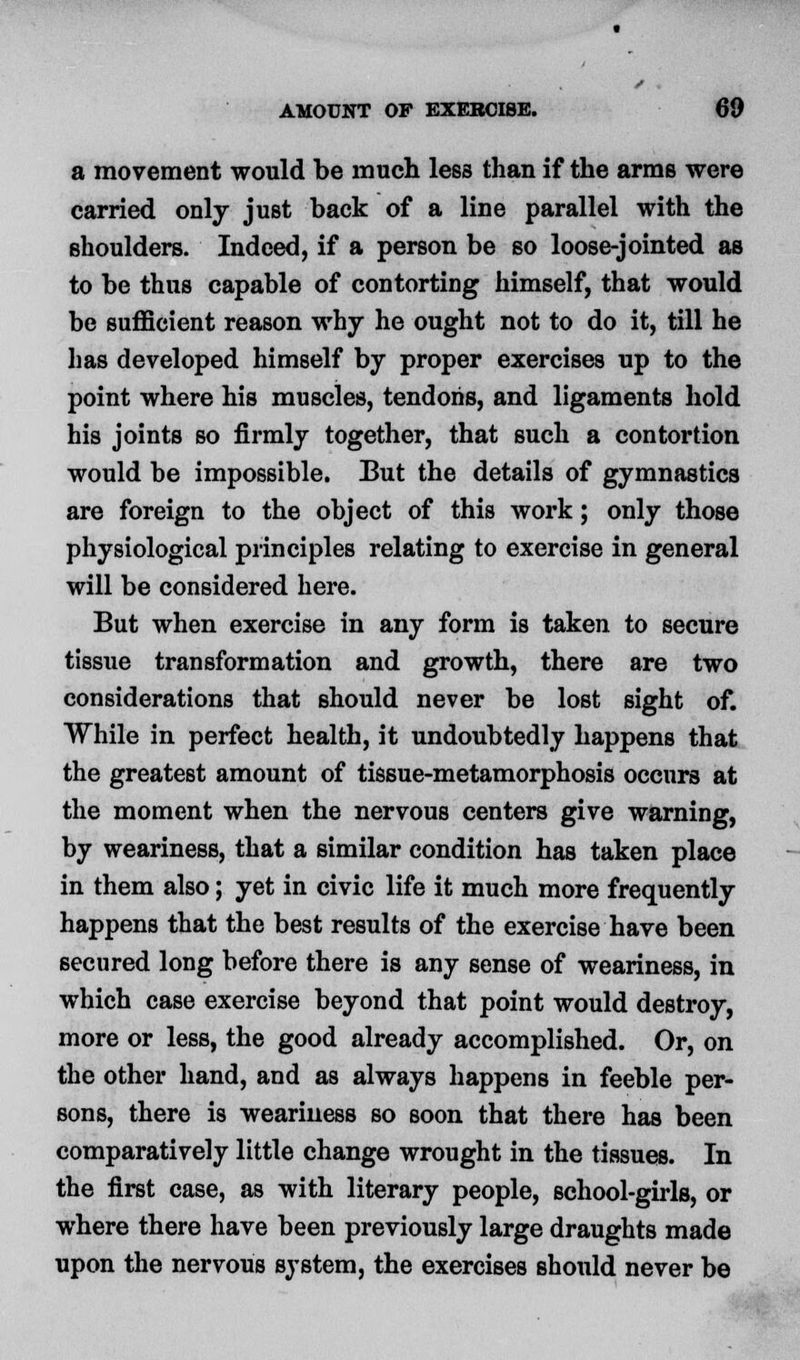 a movement would be much less than if the arms were carried only just back of a line parallel with the shoulders. Indeed, if a person be so loose-jointed as to be thus capable of contorting himself, that would be sufficient reason why he ought not to do it, till he has developed himself by proper exercises up to the point where his muscles, tendons, and ligaments hold his joints so firmly together, that such a contortion would be impossible. But the details of gymnastics are foreign to the object of this work; only those physiological principles relating to exercise in general will be considered here. But when exercise in any form is taken to secure tissue transformation and growth, there are two considerations that should never be lost sight of. While in perfect health, it undoubtedly happens that the greatest amount of tissue-metamorphosis occurs at the moment when the nervous centers give warning, by weariness, that a similar condition has taken place in them also; yet in civic life it much more frequently happens that the best results of the exercise have been secured long before there is any sense of weariness, in which case exercise beyond that point would destroy, more or less, the good already accomplished. Or, on the other hand, and as always happens in feeble per- sons, there is weariness so soon that there has been comparatively little change wrought in the tissues. In the first case, as with literary people, school-girls, or where there have been previously large draughts made upon the nervous system, the exercises shonld never be