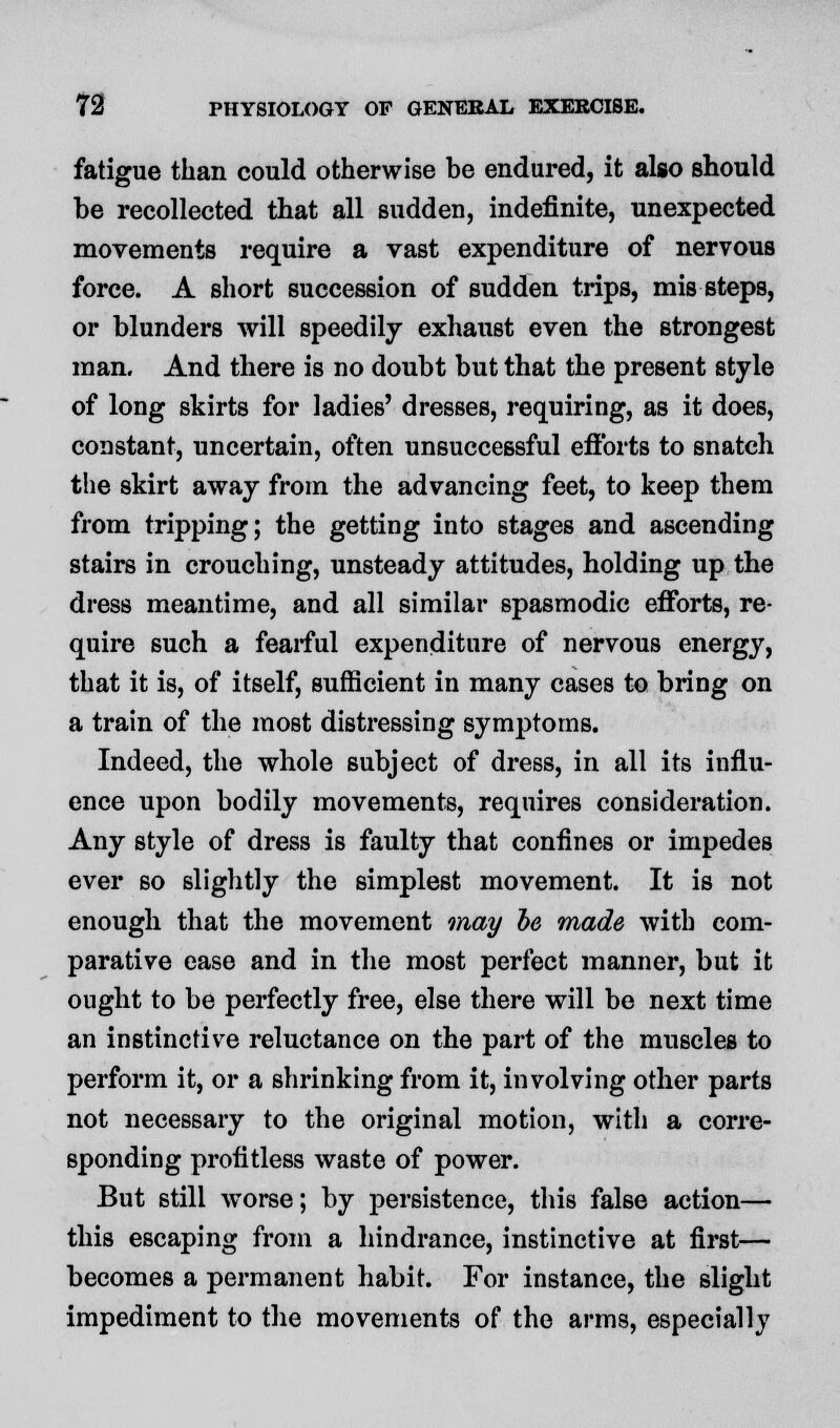 fatigue than could otherwise be endured, it also should be recollected that all sudden, indefinite, unexpected movements require a vast expenditure of nervous force. A short succession of sudden trips, mis steps, or blunders will speedily exhaust even the strongest man. And there is no doubt but that the present style of long skirts for ladies' dresses, requiring, as it does, constant, uncertain, often unsuccessful efforts to snatch the skirt away from the advancing feet, to keep them from tripping; the getting into stages and ascending stairs in crouching, unsteady attitudes, holding up the dress meantime, and all similar spasmodic efforts, re- quire such a fearful expenditure of nervous energy, that it is, of itself, sufficient in many cases to bring on a train of the most distressing symptoms. Indeed, the whole subject of dress, in all its influ- ence upon bodily movements, requires consideration. Any style of dress is faulty that confines or impedes ever so slightly the simplest movement. It is not enough that the movement may he made with com- parative ease and in the most perfect manner, but it ought to be perfectly free, else there will be next time an instinctive reluctance on the part of the muscles to perform it, or a shrinking from it, involving other parts not necessary to the original motion, with a corre- sponding profitless waste of power. But still worse; by persistence, this false action— this escaping from a hindrance, instinctive at first— becomes a permanent habit. For instance, the slight impediment to the movements of the arms, especially