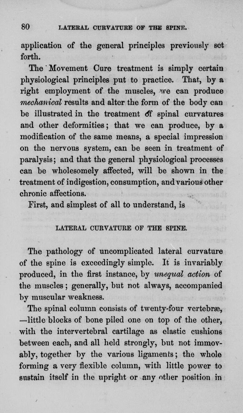 application of the general principles previously set forth. The' Movement Cure treatment is simply certaiu physiological principles put to practice. That, by a right employment of the muscles, we can produce mechanical results and alter the form of the body can be illustrated in the treatment o*f spinal curvatures and other deformities; that we can produce, by a modification of the same means, a special impression on the nervous system, can be seen in treatment of paralysis; and that the general physiological processes can be wholesomely affected, will be shown in the treatment of indigestion, consumption, and various other chronic affections. First, and simplest of all to understand, is LATERAL CURVATURE OF THE SPINE. The pathology of uncomplicated lateral curvature of the spine is exceedingly simple. It is invariably produced, in the first instance, by unequal action of the muscles; generally, but not always, accompanied by muscular weakness. The spinal column consists of twenty-four vertebrae, —little blocks of bone piled one on top of the other, with the intervertebral cartilage as elastic cushions between each, and all held strongly, but not immov- ably, together by the various ligaments; the whole forming a very flexible column, with little power to sustain itself in the upright or any other position in