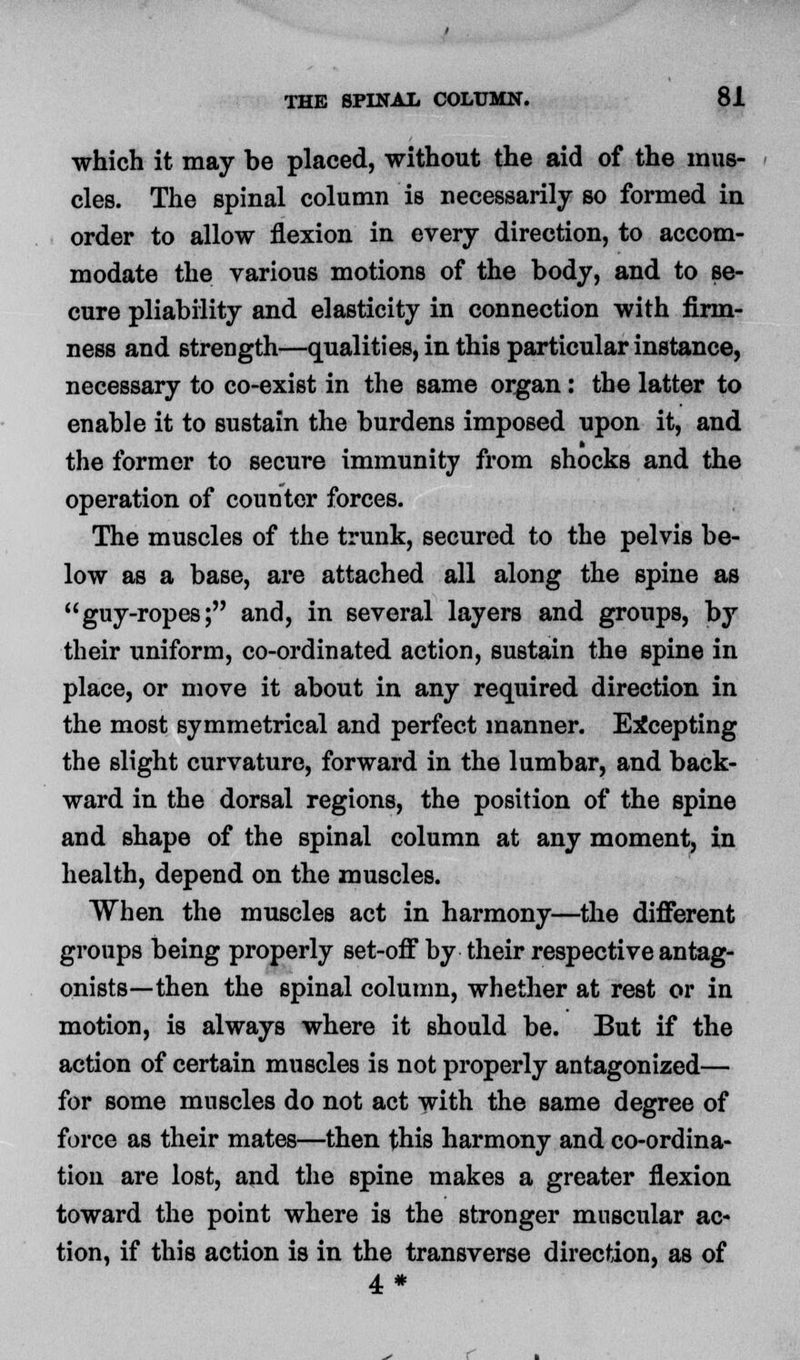 which it may be placed, without the aid of the mus- cles. The spinal column is necessarily so formed in order to allow flexion in every direction, to accom- modate the various motions of the body, and to se- cure pliability and elasticity in connection with firm- ness and strength—qualities, in this particular instance, necessary to co-exist in the same organ: the latter to enable it to sustain the burdens imposed upon it, and the former to secure immunity from shocks and the operation of counter forces. The muscles of the trunk, secured to the pelvis be- low as a base, are attached all along the spine as guy-ropes; and, in several layers and groups, by their uniform, co-ordinated action, sustain the spine in place, or move it about in any required direction in the most symmetrical and perfect manner. Excepting the slight curvature, forward in the lumbar, and back- ward in the dorsal regions, the position of the spine and shape of the spinal column at any moment, in health, depend on the muscles. When the muscles act in harmony—the different groups being properly set-off by their respective antag- onists—then the spinal column, whether at rest or in motion, is always where it should be. But if the action of certain muscles is not properly antagonized— for some muscles do not act with the same degree of force as their mates—then this harmony and co-ordina- tion are lost, and the spine makes a greater flexion toward the point where is the stronger muscular ac- tion, if this action is in the transverse direction, as of 4*