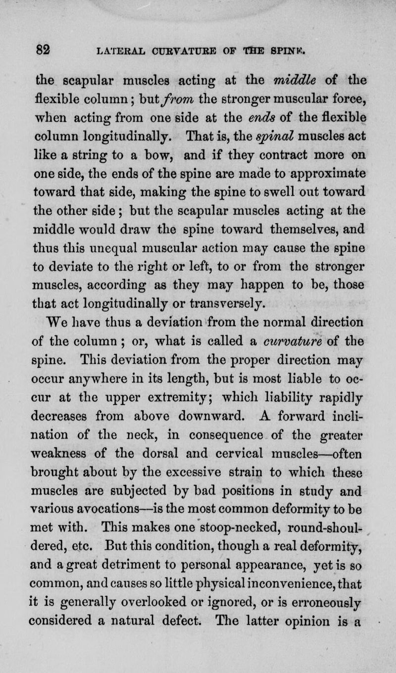 the scapular muscles acting at the middle of the flexible column; hut from the stronger muscular force, when acting from one side at the ends of the flexible column longitudinally. That is, the spinal muscles act like a string to a bow, and if they contract more on one side, the ends of the spine are made to approximate toward that side, making the spine to swell out toward the other side ; but the scapular muscles acting at the middle would draw the spine toward themselves, and thus this unequal muscular action may cause the spine to deviate to the right or left, to or from the stronger muscles, according as they may happen to be, those that act longitudinally or transversely. We have thus a deviation from the normal direction of the column ; or, what is called a curvature of the spine. This deviation from the proper direction may occur anywhere in its length, but is most liable to oc- cur at the upper extremity; which liability rapidly decreases from above downward. A forward incli- nation of the neck, in consequence of the greater weakness of the dorsal and cervical muscles—often brought about by the excessive strain to which these muscles are subjected by bad positions in study and various avocations—is the most common deformity to be met with. This makes one stoop-necked, round-shoul- dered, etc. But this condition, though a real deformity, and a great detriment to personal appearance, yet is so common, and causes so little physical inconvenience, that it is generally overlooked or ignored, or is erroneously considered a natural defect. The latter opinion is a