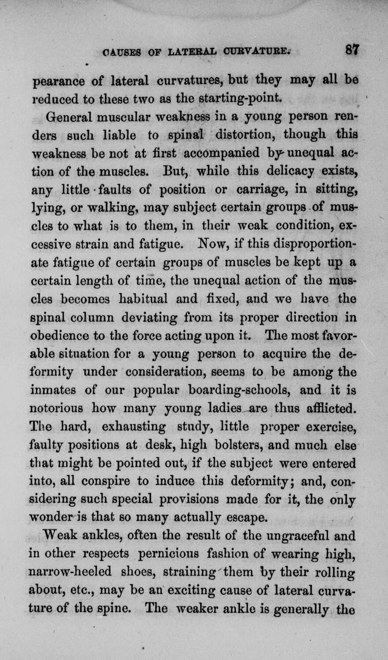 pearance of lateral curvatures, but they may all be reduced to these two as the starting-point. General muscular weakness in a young person ren- ders such liable to spinal distortion, though this weakness be not at first accompanied by- unequal ac- tion of the muscles. But, while this delicacy exists, any little • faults of position or carriage, in sitting, lying, or walking, may subject certain groups of mus- cles to what is to them, in their weak condition, ex- cessive strain and fatigue. Now, if this disproportion- ate fatigue of certain groups of muscles be kept up a certain length of time, the unequal action of the mus- cles becomes habitual and fixed, and we have the spinal column deviating from its proper direction in obedience to the force acting upon it. The most favor- able situation for a young person to acquire the de- formity under consideration, seems to be among the inmates of our popular boarding-schools, and it is notorious how many young ladies are thus afflicted. The hard, exhausting study, little proper exercise, faulty positions at desk, high bolsters, and much else that might be pointed out, if the subject were entered into, all conspire to induce this deformity; and, con- sidering such special provisions made for it, the only wonder is that so many actually escape. Weak ankles, often the result of the ungraceful and in other respects pernicious fashion of wearing high, narrow-heeled shoes, straining them by their rolling about, etc., may be an exciting cause of lateral curva- ture of the spine. The weaker ankle is generally the