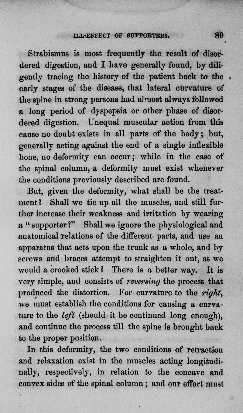 Strabismus is most frequently the result of disor- dered digestion, and I have generally found, by dili- gently tracing the history of the patient back to the early stages of the disease, that lateral curvature of the spine in strong persons had almost always followed a long period of dyspepsia or other phase of disor- dered digestion. Unequal muscular action from this cause no doubt exists in all parts of the body; but, generally acting against the end of a single inflexible bone, no deformity can occur; while in the case of the spinal column, a deformity must exist whenever the conditions previously described are found. But, given the deformity, what shall be the treat- ment ? Shall we tie up all the muscles, and still fur- ther increase their weakness and irritation by wearing a  supporter ? Shall we ignore the physiological and anatomical relations of the different parts, and use an apparatus that acts upon the trunk as a whole, and by screws and braces attempt to straighten it out, as we would a crooked stick ? There is a better way. It is very simple, and consists of reversing the process that produced the distortion. For curvature to the right, we must establish the conditions for causing a curva- ture to the left (should it be continued long enough), and continue the process till the spine is brought back to the proper position. In this deformity, the two conditions of retraction and relaxation exist in the muscles acting longitudi- nally, respectively, in relation to the concave and convex sides of the spinal column; and our effort must