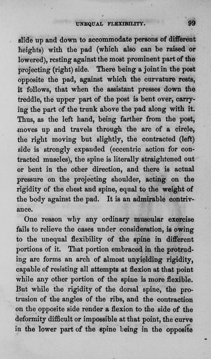 slide up and down to accommodate persons of different heights) with the pad (which also can be raised or lowered), resting against the most prominent part of the projecting (right) side. There being a joint in the post opposite the pad, against which the curvature rests, it follows, that when the assistant presses down the treddle, the upper part of the post is bent over, carry- ing the part of the trunk above the pad along with it. Thus, as the left hand, being farther from the post, •moves up and travels through the arc of a circle, the right moving but slightly, the contracted (left) side is strongly expanded (eccentric action for con- tracted muscles), the spine is literally straightened out or bent in the other direction, and there is actual pressure on the projecting shoulder, acting on the rigidity of the chest and spine, equal to the weight of the body against the pad. It is an admirable contriv- ance. One reason why any ordinary muscular exercise fails to relieve the cases under consideration, is owing to the unequal flexibility of the spine in different portions of it. That portion embraced in the protrud- ing arc forms an arch of almost unyielding rigidity, capable of resisting all attempts at flexion at that point while any other portion of the spine is more flexible. But while the rigidity of the dorsal spine, the pro- trusion of the angles of the ribs, and the contraction on the opposite side render a flexion to the side of the deformity difficult or impossible at that point, the curve in the lower part of the spine being in the opposite