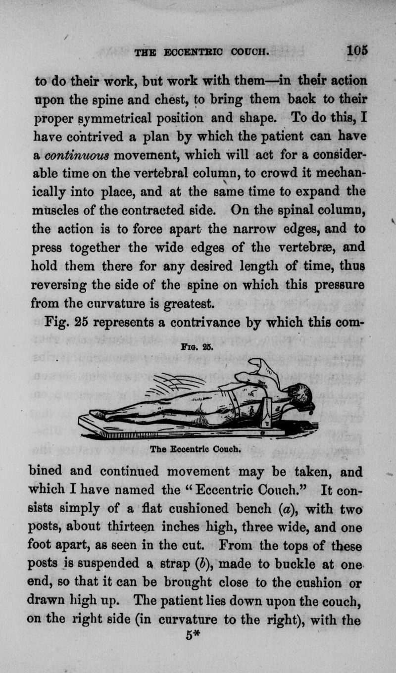 to do their work, but work with them—in their action npon the spine and chest, to bring them back to their proper symmetrical position and shape. To do this, I have contrived a plan by which the patient can have a continuous movement, which will act for a consider- able time on the vertebral column, to crowd it mechan- ically into place, and at the same time to expand the muscles of the contracted side. On the spinal column, the action is to force apart the narrow edges, and to press together the wide edges of the vertebrae, and hold them there for any desired length of time, thus reversing the side of the spine on which this pressure from the curvature is greatest. Fig. 25 represents a contrivance by which this com- Fio. 25. The Eccentric Couch. bined and continued movement may be taken, and which I have named the  Eccentric Couch. It con- sists simply of a flat cushioned bench (a), with two posts, about thirteen inches high, three wide, and one foot apart, as seen in the cut. From the tops of these posts is suspended a strap (J), made to buckle at one end, so that it can be brought close to the cushion or drawn high up. The patient lies down upon the couch, on the right side (in curvature to the right), with the 5*