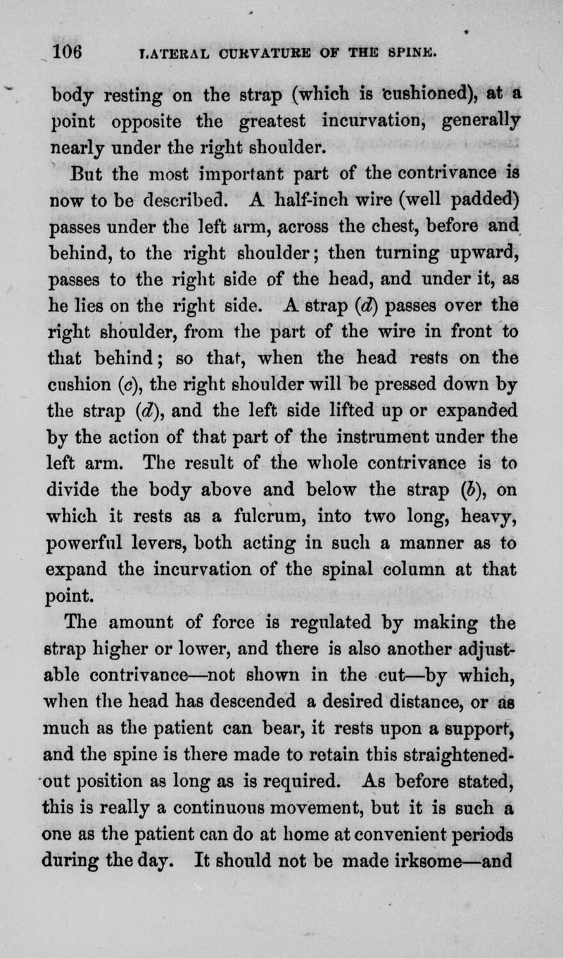 body resting on the strap (which is cushioned), at a point opposite the greatest incurvation, generally nearly under the right shoulder. But the most important part of the contrivance is now to be described. A half-inch wire (well padded) passes under the left arm, across the chest, before and behind, to the right shoulder; then turning upward, passes to the right side of the head, and under it, as he lies on the right side. A strap (d) passes over the right shoulder, from the part of the wire in front to that behind; so that, when the head rests on the cushion (o), the right shoulder will be pressed down by the strap (d), and the left side lifted up or expanded by the action of that part of the instrument under the left arm. The result of the whole contrivance is to divide the body above and below the strap (b), on which it rests as a fulcrum, into two long, heavy, powerful levers, both acting in such a manner as to expand the incurvation of the spinal column at that point. The amount of force is regulated by making the strap higher or lower, and there is also another adjust- able contrivance—not shown in the cut—by which, when the head has descended a desired distance, or as much as the patient can bear, it rests upon a support, and the spine is there made to retain this straightened- out position as long as is required. As before stated, this is really a continuous movement, but it is such a one as the patient can do at home at convenient periods during the day. It should not be made irksome—and
