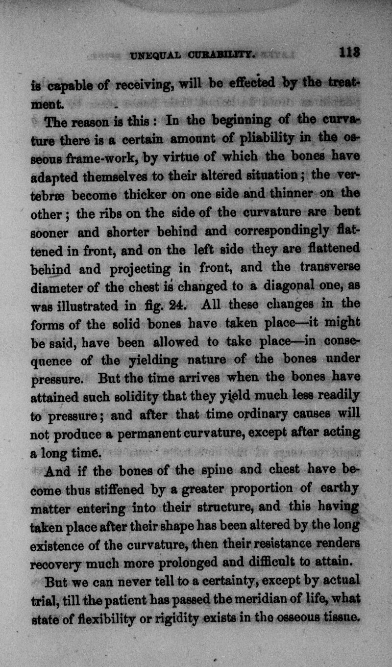 UNEQUAL CURABILITY. X18 is capable of receiving, will be effected by the treat- ment. The reason is this : In the beginning of the curva- ture there is a certain amount of pliability in the os- seous frame-work, by virtue of which the bones have adapted themselves to their altered situation ; the ver- tebrae become thicker on one side and thinner on the other ; the ribs on the side of the curvature are bent sooner and shorter behind and correspondingly flat- tened in front, and on the left side they are flattened behind and projecting in front, and the transverse diameter of the chest is changed to a diagonal one, as was illustrated in fig. 24. All these changes in the forms of the solid bones have taken place—it might be said, have been allowed to take place—in conse- quence of the yielding nature of the bones under pressure. But the time arrives when the bones have attained such solidity that they yield much less readily to pressure; and after that time ordinary causes will not produce a permanent curvature, except after acting a long time. And if the bones of the spine and chest have be- come thus stiffened by a greater proportion of earthy matter entering into their structure, and this having taken place after their shape has been altered by the long existence of the curvature, then their resistance renders recovery much more prolonged and difficult to attain. But we can never tell to a certainty, except by actual trial, till the patient has passed the meridian of life, what state of flexibility or rigidity exists in the osseous tissue.