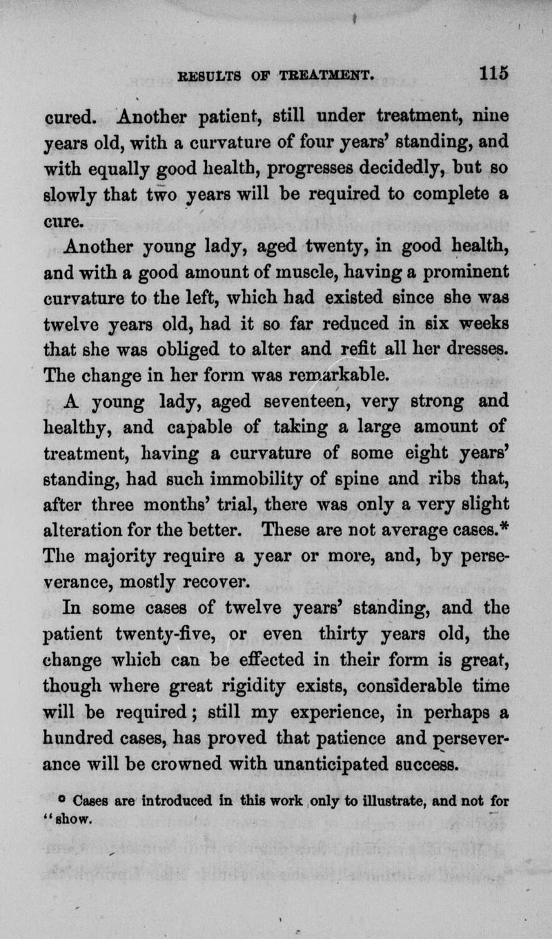 cured. Another patient, still under treatment, nine years old, with a curvature of four years' standing, and with equally good health, progresses decidedly, but so slowly that two years will be required to complete a cure. Another young lady, aged twenty, in good health, and with a good amount of muscle, having a prominent curvature to the left, which had existed 6ince she was twelve years old, had it so far reduced in six weeks that she was obliged to alter and refit all her dresses. The change in her form was remarkable. A young lady, aged seventeen, very strong and healthy, and capable of taking a large amount of treatment, having a curvature of some eight years' standing, had such immobility of spine and ribs that, after three months' trial, there was only a very slight alteration for the better. These are not average cases.* The majority require a year or more, and, by perse- verance, mostly recover. In some cases of twelve years' standing, and the patient twenty-five, or even thirty years old, the change which can be effected in their form is great, though where great rigidity exists, considerable time will be required; still my experience, in perhaps a hundred cases, has proved that patience and persever- ance will be crowned with unanticipated success. ° Oases are introduced in this work only to illustrate, and not for '' show.