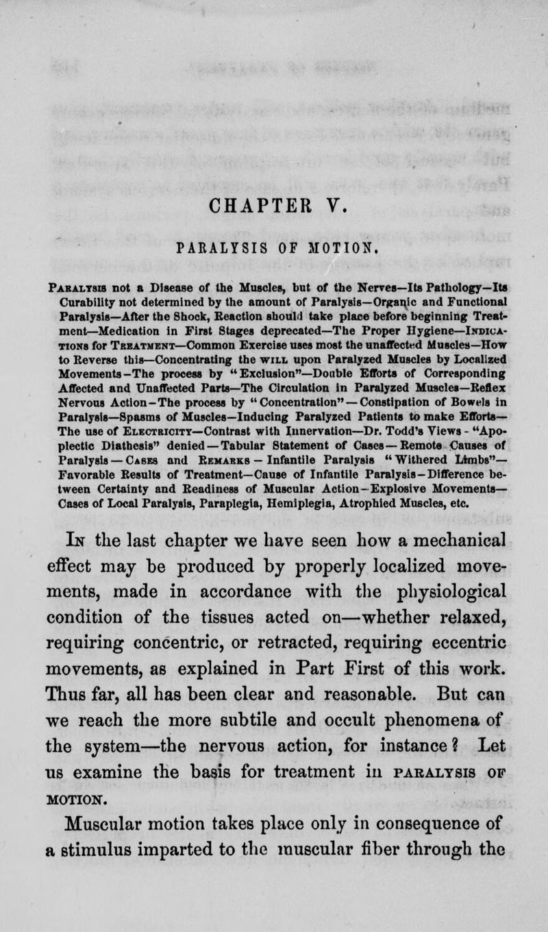 PARALYSIS OF MOTION. Paralysis not a Disease of the Muscles, but of the Nerves—Its Pathology—Its Curability not determined by the amount of Paralysis—Organic and Functional Paralysis—After the Shock, Reaction should take place before beginning Treat- ment—Medication in First Stages deprecated—The Proper Hygiene—Indica- tions for Treatment—Common Exercise uses most the unaffected Muscles—How to Reverse this—Concentrating the will upon Paralyzed Muscles by Localized Movements-The process by  Exclusion—Double Efforts of Corresponding Affected and Unaffected Parts—The Circulation in Paralyzed Muscles—Keflex Nervous Action-The process by Concentration — Constipation of Bowels in Paralysis—Spasms of Muscles—Inducing Paralyzed Patients to make Efforts— The use of Electricity—Contrast with Innervation—Dr. Todd's Views - Apo- plectic Diathesis denied — Tabular Statement of Cases—Remote Causes of Paralysis — Cases and Remarks — Infantile Paralysis  Withered Limbs— Favorable Results of Treatment—Cause of Infantile Paralysis—Difference be- tween Certainty and Readiness of Muscular Action-Explosive Movements— Cases of Local Paralysis, Paraplegia, Hemiplegia, Atrophied Muscles, etc. In the last chapter we have seen how a mechanical effect may be produced by properly localized move- ments, made in accordance with the physiological condition of the tissues acted on—whether relaxed, requiring concentric, or retracted, requiring eccentric movements, as explained in Part First of this work. Thus far, all has been clear and reasonable. But can we reach the more subtile and occult phenomena of the system—the nervous action, for instance ? Let us examine the basis for treatment in paralysis of motion. Muscular motion takes place only in consequence of a stimulus imparted to the muscular fiber through the