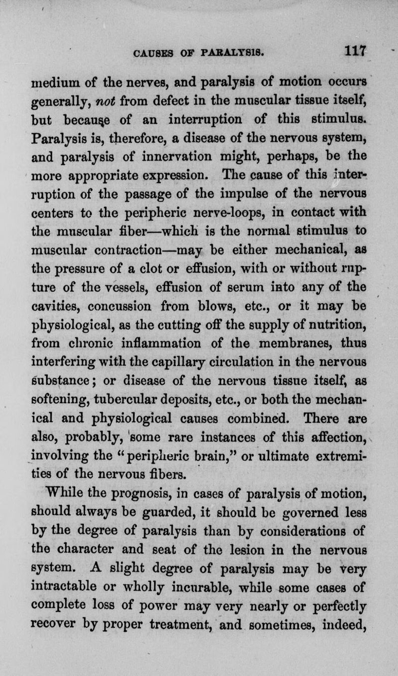 medium of the nerves, and paralysis of motion occurs generally, not from defect in the muscular tissue itself, but because of an interruption of this stimulus. Paralysis is, therefore, a disease of the nervous system, and paralysis of innervation might, perhaps, be the more appropriate expression. The cause of this inter- ruption of the passage of the impulse of the nervous centers to the peripheric nerve-loops, in contact with the muscular fiber—which is the normal stimulus to muscular contraction—may be either mechanical, as the pressure of a clot or effusion, with or without rup- ture of the vessels, effusion of serum into any of the cavities, concussion from blows, etc., or it may be physiological, as the cutting off the supply of nutrition, from chronic inflammation of the membranes, thus interfering with the capillary circulation in the nervous substance; or disease of the nervous tissue itself, as softening, tubercular deposits, etc., or both the mechan- ical and physiological causes combined. There are also, probably, some rare instances of this affection, involving the peripheric brain, or ultimate extremi- ties of the nervous fibers. While the prognosis, in cases of paralysis of motion, should always be guarded, it should be governed less by the degree of paralysis than by considerations of the character and seat of the lesion in the nervous system. A slight degree of paralysis may be Very intractable or wholly incurable, while some cases of complete loss of power may very nearly or perfectly recover by proper treatment, and sometimes, indeed,