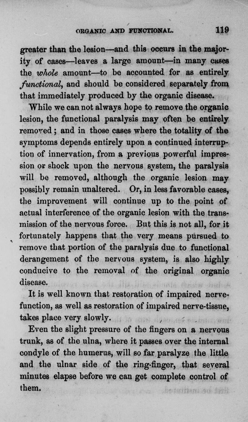 greater than the lesion—and this occurs in the major- ity of cases—leaves a large amount—in many cases the whole amount—to be accounted for as entirely functional, and should be considered separately from that immediately produced by the organic disease. While we can not always hope to remove the organic lesion, the functional paralysis may often be entirely removed ; and in those cases where the totality of the symptoms depends entirely upon a continued interrup- tion of innervation, from a previous powerful impres- sion or shock upon the nervous system, the paralysis will be removed, although the organic lesion may possibly remain unaltered. Or, in less favorable cases, the improvement will continue up to the point of actual interference of the organic lesion with the trans- mission of the nervous force. But this is not all, for it fortunately happens that the very means pursued to remove that portion of the paralysis due to functional derangement of the nervous system, is also highly conducive to the removal of the original organic disease. It is well known that restoration of impaired nerve- function, as well as restoration of impaired nerve-tissue, takes place very slowly. , Even the slight pressure of the fingers on a nervous trunk, as of the ulna, where it passes over the internal condyle of the humerus, will so far paralyze the little and the ulnar side of the ring-finger, that several minutes elapse before we can get complete control of them.