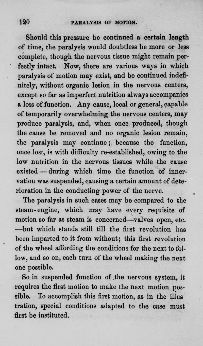 Should this pressure be continued a certain length of time, the paralysis would doubtless be more or less complete, though the nervous tissue might remain per- fectly intact. Now, there are various ways in which paralysis of motion may exist, and be continued indefi- nitely, without organic lesion in the nervous centers, except so far as imperfect nutrition always accompanies a loss of function. Any cause, local or general, capable of temporarily overwhelming the nervous centers, may produce paralysis, and, when once produced, though the cause be removed and no organic lesion remain, the paralysis may continue; because the function, once lost, is with difficulty re-established, owing to the low nutrition in the nervous tissues while the cause existed — during which time the function of inner- vation was suspended, causing a certain amount of dete- rioration in the conducting power of the nerve. The paralysis in such cases may be compared to the steam-engine, which may have every requisite of motion so far as steam is concerned—valves open, etc. —but which stands still till the first revolution has been imparted to it from without; this first revolution of the wheel affording the conditions for the next to fol- low, and so on, each turn of the wheel making the next one possible. So in suspended function of the nervous system, it requires the first motion to make the next motion pos- sible. To accomplish this first motion, as in the illus tration, special conditions adapted to the case must first be instituted.