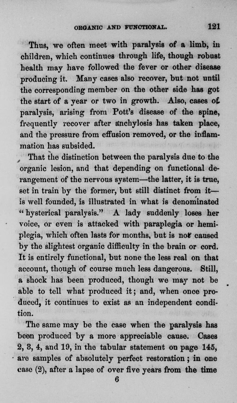 Thus, we often meet with paralysis of a limb, iii children, which continues through life, though robust health may have followed the fever or other disease producing it. Many cases also recover, but not until the corresponding member on the other side has got the start of a year or two in growth. Also, cases o£ paralysis, arising from Pott's disease of the spine, frequently recover after anchylosis has taken place, and the pressure from effusion removed, or the inflam- mation has subsided. That the distinction between the paralysis due to the organic lesion, and that depending on functional de- rangement of the nervous system—the latter, it is true, set in train by the former, but still distinct from it— is well founded, is illustrated in what is denominated  hysterical paralysis. A lady suddenly loses her voice, or even is attacked with paraplegia or hemi- plegia, which often lasts for months, but is no# caused by the slightest organic difficulty in the brain or cord. It is entirely functional, but none the less real on that account, though of course much less dangerous. Still, a shock has been produced, though we may not be able to tell what produced it; and, when once pro- duced, it continues to exist as an independent condi- tion. The same may be the case when the paralysis has been produced by a more appreciable cause. Cases 2, 3, 4, and 19, in the tabular statement on page 145, are samples of absolutely perfect restoration; in one case (2), after a lapse of over five years from the time 6