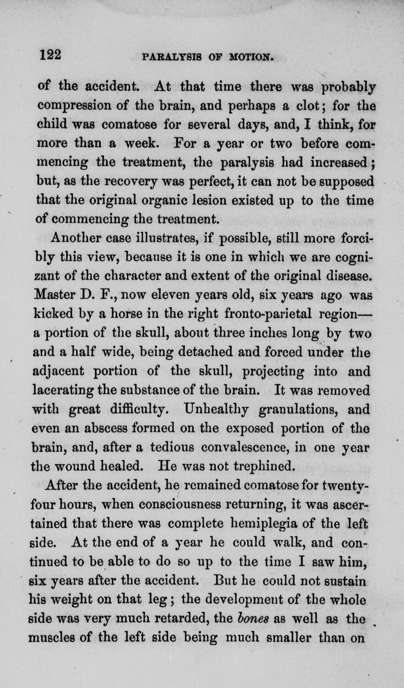 of the accident. At that time there was probably compression of the brain, and perhaps a clot; for the child was comatose for several days, and, I think, for more than a week. For a year or two before com- mencing the treatment, the paralysis had increased; but, as the recovery was perfect, it can not be supposed that the original organic lesion existed up to the time of commencing the treatment. Another case illustrates, if possible, still more forci- bly this view, because it is one in which we are cogni- zant of the character and extent of the original disease. Master D. F., now eleven years old, six years ago was kicked by a horse in the right fronto-parietal region— a portion of the skull, about three inches long by two and a half wide, being detached and forced under the adjacent portion of the skull, projecting into and lacerating the substance of the brain. It was removed with great difficulty. Unhealthy granulations, and even an abscess formed on the exposed portion of the brain, and, after a tedious convalescence, in one year the wound healed. He was not trephined. After the accident, he remained comatose for twenty- four hours, when consciousness returning, it was ascer- tained that there was complete hemiplegia of the left side. At the end of a year he could walk, and con- tinued to be able to do so up to the time I saw him, six years after the accident. But he could not sustain his weight on that leg; the development of the whole side was very much retarded, the bones as well as the muscles of the left side being much smaller than on