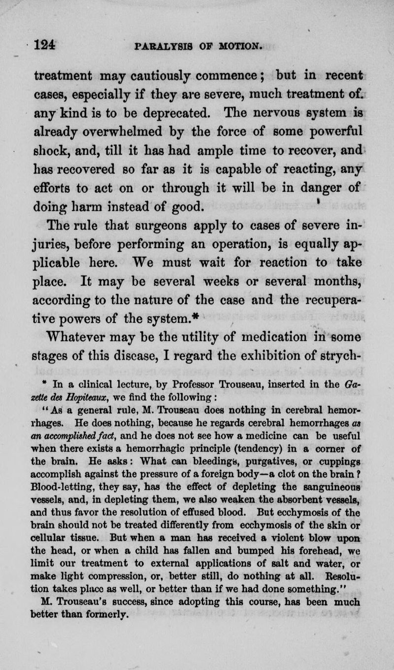 treatment may cautiously commence; but in recent cases, especially if they are severe, much treatment of. any kind is to be deprecated. The nervous system is already overwhelmed by the force of some powerful shock, and, till it has had ample time to recover, and has recovered so far as it is capable of reacting, any efforts to act on or through it will be in danger of doing harm instead of good. The rule that surgeons apply to cases of severe in- juries, before performing an operation, is equally ap- plicable here. We must wait for reaction to take place. It may be several weeks or several months, according to the nature of the case and the recupera- tive powers of the system.* Whatever may be the utility of medication in some stages of this disease, I regard the exhibition of strych- * In a clinical lecture, by Professor Trouseau, inserted in the Ga- zette des Hopiteaux, we find the following : Ab a general rule, M. Trouseau does nothing in cerebral hemor- rhages. He does nothing, because he regards cerebral hemorrhages as an accomplished fact, and he does not see how a medicine can be useful when there exists a hemorrhagic principle (tendency) in a corner of the brain. He asks: What can bleeding*), purgatives, or cuppings accomplish against the pressure of a foreign body—a clot on the brain ? Blood-letting, they say, has the effect of depleting the sanguineous vessels, and, in depleting them, we also weaken the absorbent vessels, and thus favor the resolution of effused blood. But ecchymosis of the brain should not be treated differently from ecchymosis of the skin or cellular tissue. But when a man has received a violent blow upon the head, or when a child has fallen and bumped his forehead, we limit our treatment to external applications of salt and water, or make light compression, or, better still, do nothing at all. Resolu- tion takes place as well, or better than if we had done something. M. Trouseau's success, since adopting this course, has been much better than formerly.