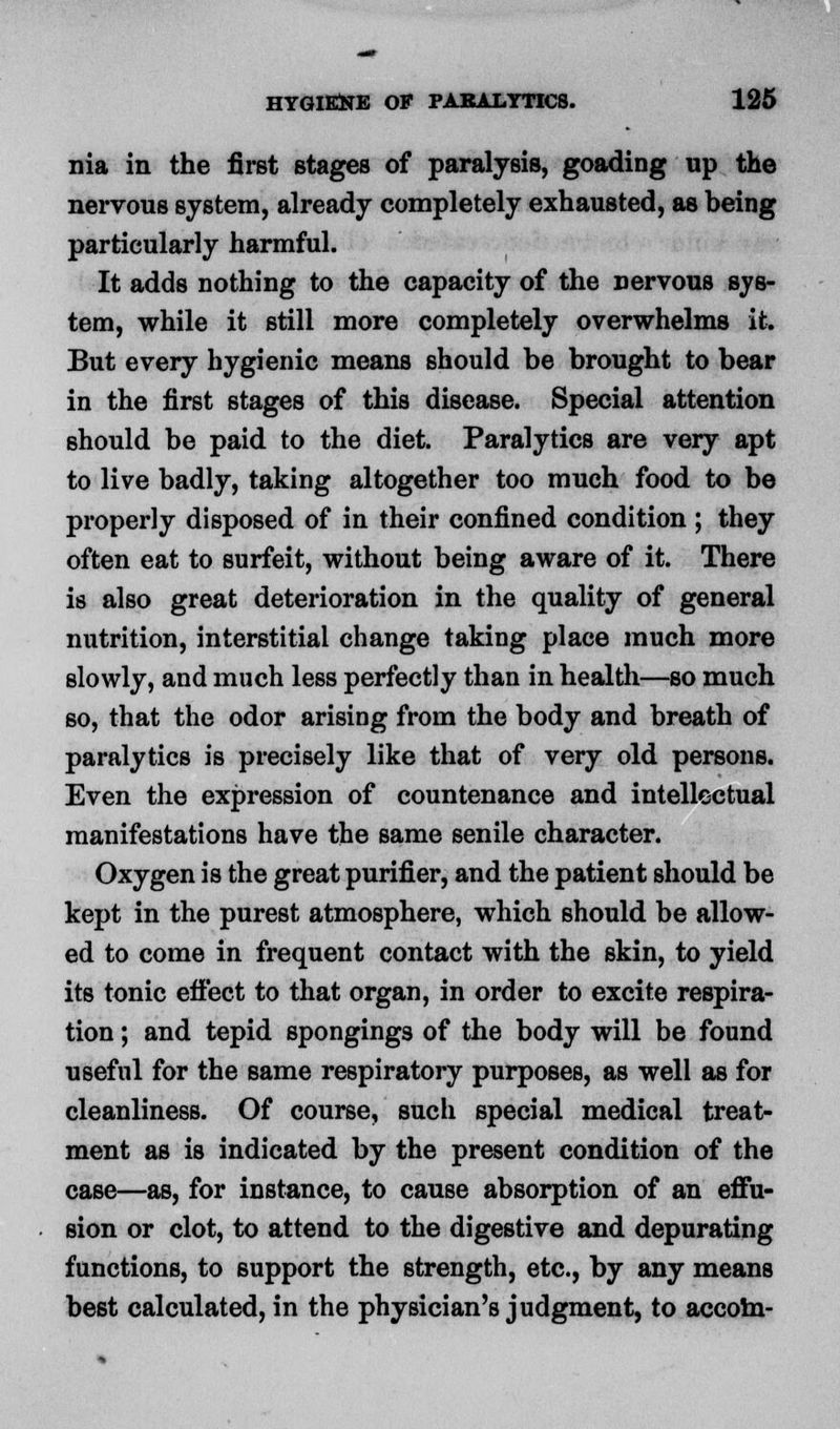 nia in the first stages of paralysis, goading up the nervous system, already completely exhausted, as being particularly harmful. It adds nothing to the capacity of the nervous sys- tem, while it still more completely overwhelms it. But every hygienic means should be brought to bear in the first stages of this disease. Special attention should be paid to the diet. Paralytics are very apt to live badly, taking altogether too much food to be properly disposed of in their confined condition ; they often eat to surfeit, without being aware of it. There is also great deterioration in the quality of general nutrition, interstitial change taking place much more slowly, and much less perfectly than in health—so much so, that the odor arising from the body and breath of paralytics is precisely like that of very old persons. Even the expression of countenance and intellectual manifestations have the same senile character. Oxygen is the great purifier, and the patient should be kept in the purest atmosphere, which should be allow- ed to come in frequent contact with the skin, to yield its tonic effect to that organ, in order to excite respira- tion ; and tepid spongings of the body will be found useful for the same respiratory purposes, as well as for cleanliness. Of course, such special medical treat- ment as is indicated by the present condition of the case—as, for instance, to cause absorption of an effu- sion or clot, to attend to the digestive and depurating functions, to support the strength, etc., by any means best calculated, in the physician's judgment, to accom-
