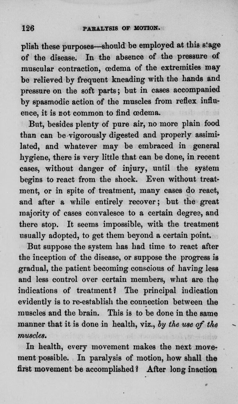 plish these purposes—should he employed at this stage of the disease. In the absence of the pressure of muscular contraction, oedema of the extremities may be relieved by frequent kneading with the hands and pressure on the soft parts; but in cases accompanied by spasmodic action of the muscles from reflex influ- ence, it is not common to find oedema. But, besides plenty of pure air, no more plain food than can be vigorously digested and properly assimi- lated, and whatever may be embraced in general hygiene, there is very little that can be done, in recent cases, without danger of injury, unlii the system begins to react from the shock. Even without treat- ment, or in spite of treatment, many cases do react, and after a while entirely recover; but the great majority of cases convalesce to a certain degree, and there stop. It seems impossible, with the treatment usually adopted, to get them beyond a certain point. But suppose the system has had time to react after the inception of the disease, or suppose the progress is gradual, the patient becoming conscious of having less and less control over certain members, what are the indications of treatment? The principal indication evidently is to re-establish the connection between the muscles and the brain. This is to be done in the same manner that it is done in health, viz., ly the use of the muscles. In health, every movement makes the next move- ment possible. In paralysis of motion, how shall the first movement be accomplished ? After long inaction