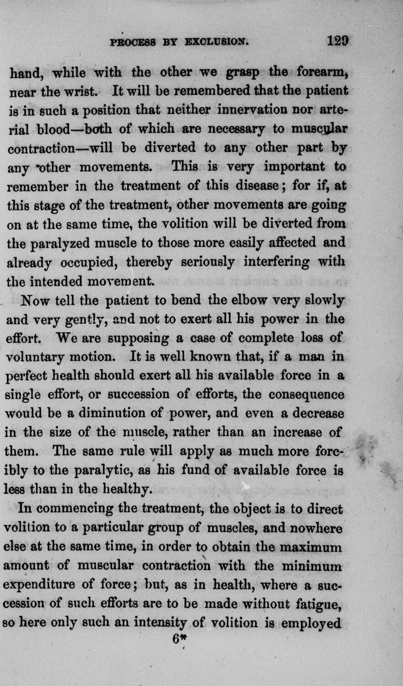 hand, while with the other we grasp the forearm, near the wrist. It will be remembered that the patient is in such a position that neither innervation nor arte- rial blood—both of which are necessary to muscular contraction—will be diverted to any other part by any 'other movements. This is very important to remember in the treatment of this disease; for if, at this stage of the treatment, other movements are going on at the same time, the volition will be diverted from the paralyzed muscle to those more easily affected and already occupied, thereby seriously interfering with the intended movement. Now tell the patient to bend the elbow very slowly and very gently, and not to exert all his power in the effort. We are supposing a case of complete loss of voluntary motion. It is well known that, if a man in perfect health should exert all his available force in a single effort, or succession of efforts, the consequence would be a diminution of power, and even a decrease in the size of the muscle, rather than an increase of them. The same rule will apply as much more forc- ibly to the paralytic, as his fund of available force is less than in the healthy. In commencing the treatment, the object is to direct volition to a particular group of muscles, and nowhere else at the same time, in order to obtain the maximum amount of muscular contraction with the minimum expenditure of force; but, as in health, where a suc- cession of such efforts are to be made without fatigue, so here only such an intensity of volition is employed 6*