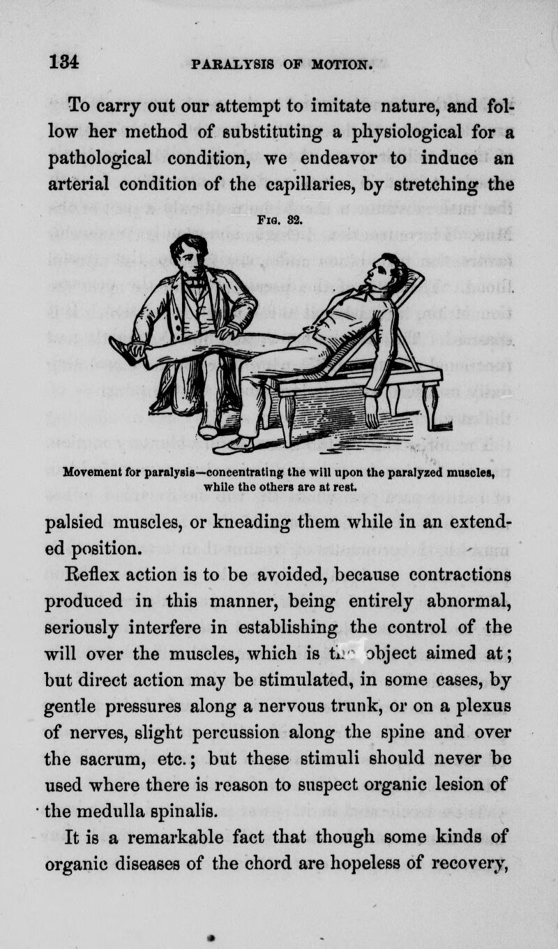 To carry out our attempt to imitate nature, and fol- low her method of substituting a physiological for a pathological condition, we endeavor to induce an arterial condition of the capillaries, by stretching the Fig. 82. Movement for paralysis—concentrating the will upon the paralyzed muscles, while the others are at rest. palsied muscles, or kneading them while in an extend- ed position. Reflex action is to be avoided, because contractions produced in this manner, being entirely abnormal, seriously interfere in establishing the control of the will over the muscles, which is ti: abject aimed at; but direct action may be stimulated, in some cases, by gentle pressures along a nervous trunk, or on a plexus of nerves, slight percussion along the spine and over the sacrum, etc.; but these stimuli should never be used where there is reason to suspect organic lesion of the medulla spinalis. It is a remarkable fact that though some kinds of organic diseases of the chord are hopeless of recovery,