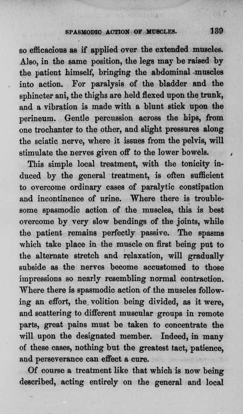 so efficacious as if applied over the extended muscles. Also, in the same position, the legs ma}' be raised by the patient himself, bringing the abdominal -muscles into action. For paralysis of the bladder and the sphincter ani, the thighs are held flexed upon the trunk, and a vibration is made with a blunt stick upon the perineum. Gentle percussion across the hips, from one trochanter to the other, and slight pressures along the sciatic nerve, where it issues from the pelvis, will stimulate the nerves given off to the lower bowels. This simple local treatment, with the tonicity in- duced by the general treatment, is often sufficient to overcome ordinary cases of paralytic constipation and incontinence of urine. Where there is trouble- some spasmodic action of the muscles, this is best overcome by very slow bendings of the joints, while the patient remains perfectly passive. The spasms which take place in the muscle on first being put to the alternate stretch and relaxation, will gradually subside as the nerves become accustomed to those impressions so nearly resembling normal contraction. Where there is spasmodic action of the muscles follow- ing an effort, the, volition being divided, as it were, and scattering to different muscular groups in remote parts, great pains must be taken to concentrate the will upon the designated member. Indeed, in many of these cases, nothing but the greatest tact, patience, and perseverance can effect a cure. Of course a treatment like that which is now being described, acting entirely on the general and local