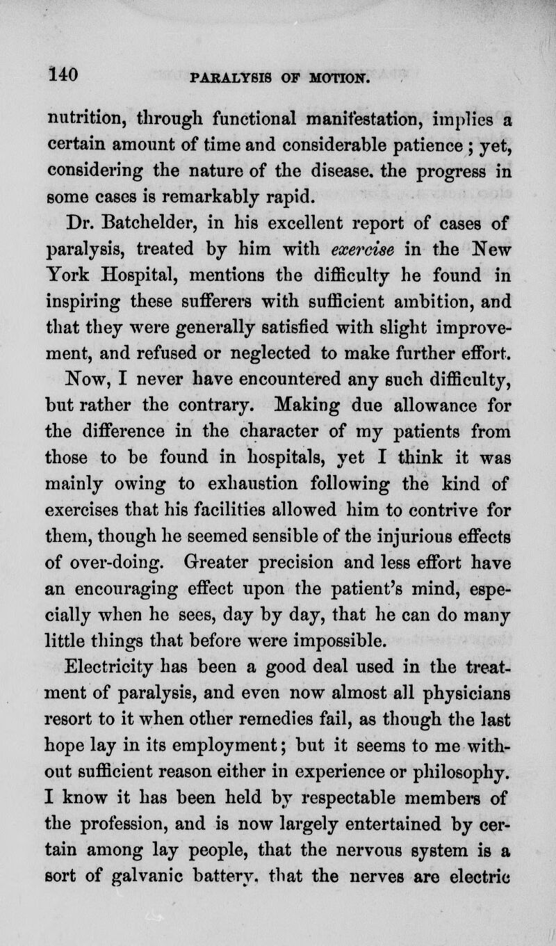 nutrition, through functional manifestation, implies a certain amount of time and considerable patience ; yet, considering the nature of the disease, the progress in some cases is remarkably rapid. Dr. Batchelder, in his excellent report of cases of paralysis, treated by him with exercise in the New York Hospital, mentions the difficulty he found in inspiring these sufferers with sufficient ambition, and that they were generally satisfied with slight improve- ment, and refused or neglected to make further effort. Now, I never have encountered any such difficulty, but rather the contrary. Making due allowance for the difference in the character of my patients from those to be found in hospitals, yet I think it was mainly owing to exhaustion following the kind of exercises that his facilities allowed him to contrive for them, though he seemed sensible of the injurious effects of over-doing. Greater precision and less effort have an encouraging effect upon the patient's mind, espe- cially when he sees, day by day, that he can do many little things that before were impossible. Electricity has been a good deal used in the treat- ment of paralysis, and even now almost all physicians resort to it when other remedies fail, as though the last hope lay in its employment; but it seems to me with- out sufficient reason either in experience or philosophy. I know it has been held by respectable members of the profession, and is now largely entertained by cer- tain among lay people, that the nervous system is a sort of galvanic battery, that the nerves are electric