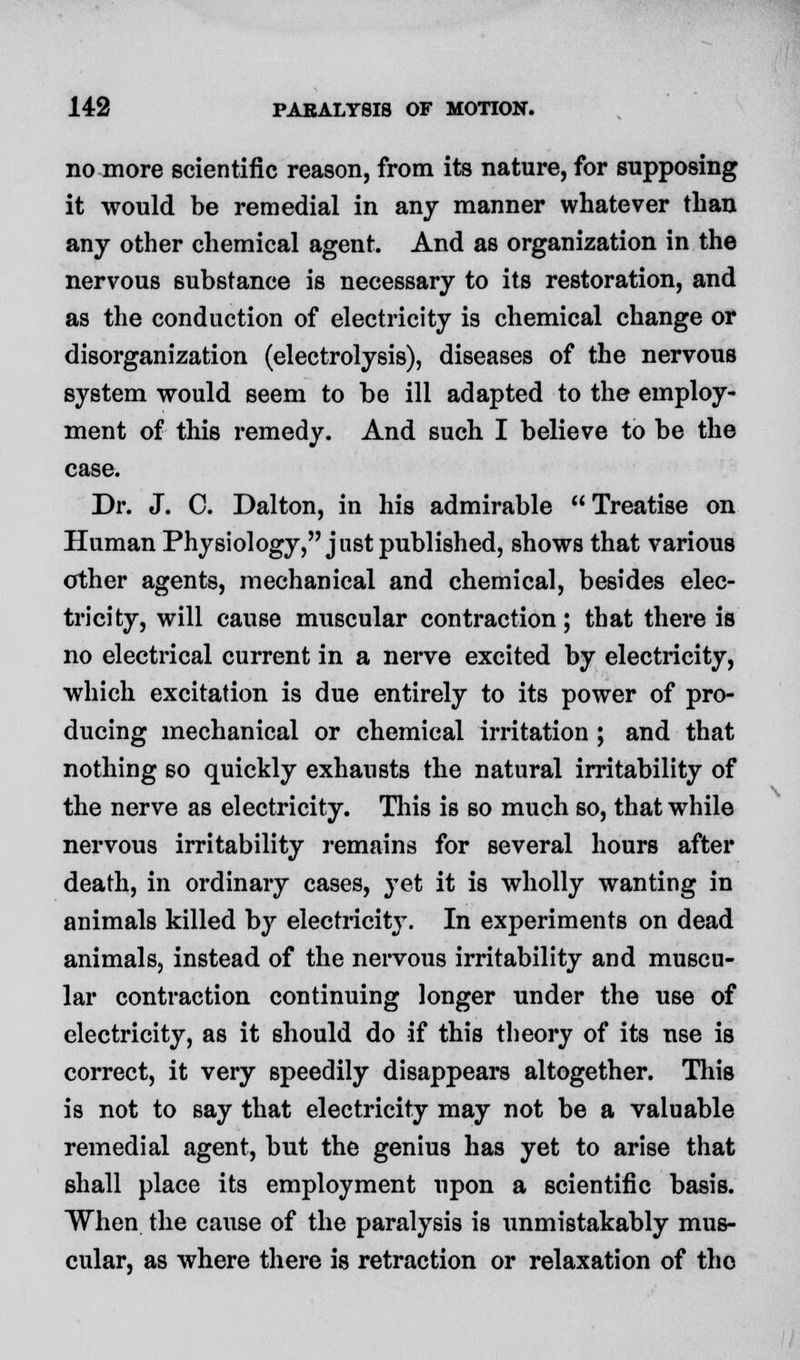 no more scientific reason, from its nature, for supposing it would be remedial in any manner whatever than any other chemical agent. And as organization in the nervous substance is necessary to its restoration, and as the conduction of electricity is chemical change or disorganization (electrolysis), diseases of the nervous system would seem to be ill adapted to the employ- ment of this remedy. And such I believe to be the case. Dr. J. C. Dalton, in his admirable Treatise on Human Physiology, j nst published, shows that various other agents, mechanical and chemical, besides elec- tricity, will cause muscular contraction; that there is no electrical current in a nerve excited by electricity, which excitation is due entirely to its power of pro- ducing mechanical or chemical irritation ; and that nothing so quickly exhausts the natural irritability of the nerve as electricity. This is so much so, that while nervous irritability remains for several hours after death, in ordinary cases, yet it is wholly wanting in animals killed by electricity. In experiments on dead animals, instead of the nervous irritability and muscu- lar contraction continuing longer under the use of electricity, as it should do if this theory of its use is correct, it very speedily disappears altogether. This is not to 6ay that electricity may not be a valuable remedial agent, but the genius has yet to arise that shall place its employment upon a scientific basis. When the cause of the paralysis is unmistakably mus- cular, as where there is retraction or relaxation of the