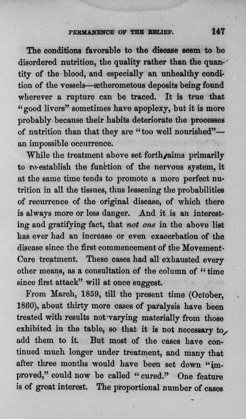 The conditions favorable to the disease seem to be disordered nutrition, the quality rather than the quan- tity of the blood, and especially an unhealthy condi- tion of the vessels—aetherometous deposits being found wherever a rupture can be traced. It is true that  good livers sometimes have apoplexy, but it is more probably because their habits deteriorate the processes of nutrition than that they are too well nourished— an impossible occurrence. While the treatment above set forth/aims primarily to re-establish the function of the nervous system, it at the same time tends to promote a more perfect nu- trition in all the tissues, thus lessening the probabilities of recurrence of the original disease, of which there is always more or less danger. And it is an interest- ing and gratifying fact, that not one in the above list has ever had an increase or even exacerbation of the disease since the first commencement of the Movement- Cure treatment. These cases had all exhausted every other means, as a consultation of the column of time since first attack will at once suggest. From March, 1859, till the present time (October, 1860), about thirty more cases of paralysis have been treated with results not varying materially from those exhibited in the table, so that it is not necessary to, add them to it. But most of the cases have con- tinued much longer under treatment, and many that after three months would have been set down im- proved, could now be called  cured. One feature is of great interest. The proportional number of cases