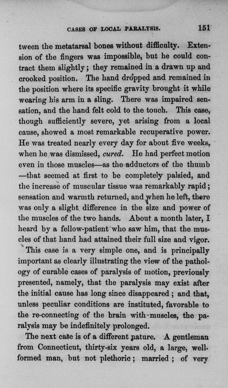 tween the metatarsal bones without difficulty. Exten- sion of the fingers was impossible, but he could con- tract them slightly; they remained in a drawn up and crooked position. The hand dropped and remained in the position where its specific gravity brought it while wearing his arm in a sling. There was impaired sen- sation, and the hand felt cold to the touch. This case, though sufficiently severe, yet arising from a local cause, showed a most remarkable recuperative power. He was treated nearly every day for about five weeks, when he was dismissed, cured. He had perfect motion even in those muscles—as the adductors of the thumb —that seemed at first to be completely palsied, and the increase of muscular tissue was remarkably rapid; sensation and warmth returned, and when he left, there was only a slight difference in the size and power of the muscles of the two hands. About a month later, I heard by a fellow-patient who saw him, that the mus- cles of that hand had attained their full size and vigor. This case is a very simple one, and is principally important as clearly illustrating the view of the pathol- ogy of curable cases of paralysis of motion, previously presented, namely, that the paralysis may exist after the initial cause has long since disappeared ; and that, unless peculiar conditions are instituted, favorable to the re-connecting of the brain with-muscles, the pa- ralysis may be indefinitely prolonged. The next case is of a different nature. A gentleman from Connecticut, thirty-six years old, a large, well- formed man, but not plethoric ; married ; of very