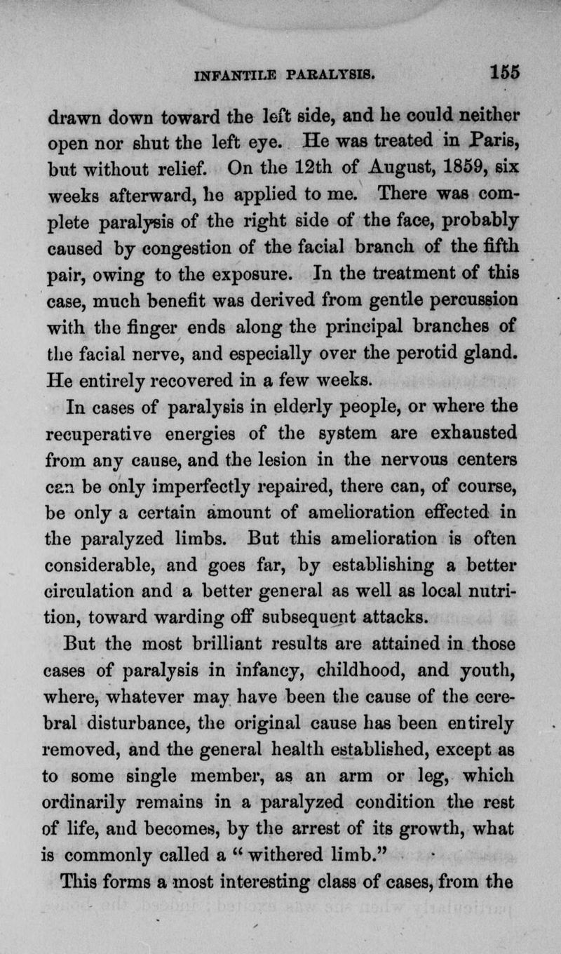 drawn down toward the left side, and be could neither open nor shut the left eye. He was treated in Paris, but without relief. On the 12th of August, 1859, six weeks afterward, be applied to me. There was com- plete paralysis of the right side of the face, probably caused by congestion of the facial branch of the fifth pair, owing to the exposure. In the treatment of this case, much benefit was derived from gentle percussion with the finger ends along the principal branches of the facial nerve, and especially over the perotid gland. He entirely recovered in a few weeks. In cases of paralysis in elderly people, or where the recuperative energies of the system are exhausted from any cause, and the lesion in the nervous centers can be only imperfectly repaired, there can, of course, be only a certain amount of amelioration effected in the paralyzed limbs. But this amelioration is often considerable, and goes far, by establishing a better circulation and a better general as well as local nutri- tion, toward warding off subsequent attacks. But the most brilliant results are attained in those cases of paralysis in infancy, childhood, and youth, where, whatever may have been the cause of the cere- bral disturbance, the original cause has been entirely removed, and the general health established, except as to some single member, as an arm or leg, which ordinarily remains in a paralyzed condition tlie rest of life, and becomes, by the arrest of its growth, what is commonly called a  withered limb. This forms a most interesting class of cases, from the