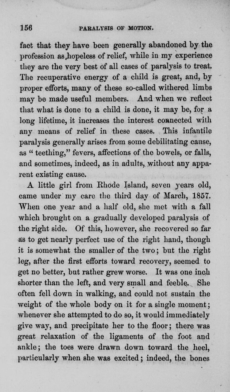 fact that they have been generally abandoned by the profession as .hopeless of relief, while in my experience they are the very best of all cases of paralysis to treat. The recuperative energy of a child is great, and, by proper efforts, many of these so-called withered limbs may be made useful members. And when we reflect that what is done to a child is done, it may be, for a long lifetime, it increases the interest connected with any means of relief in these cases. This infantile paralysis generally arises from some debilitating cause, as  teething, fevers, affections of the bowels, or falls, and sometimes, indeed, as in adults, without any appa- rent existing cause. A little girl from Rhode Island, seven years old, came under my care the third day of March, 1857. When one year and a half old, she met with a fall which brought on a gradually developed paralysis of the right side. Of this, however, she recovered so far as to get nearly perfect use of the right hand, though it is somewhat the smaller of the two; but the right leg, after the first efforts toward recovery, seemed to get no better, but rather grew worse. It was one inch shorter than the left, and very small and feeble. She often fell down in walking, and could not sustain the weight of the whole body on it for a single moment; whenever she attempted to do so, it would immediately give way, and precipitate her to the floor; there was great relaxation of the ligaments of the foot and ankle; the toes were drawn down toward the heel, particularly when she was excited; indeed, the bones