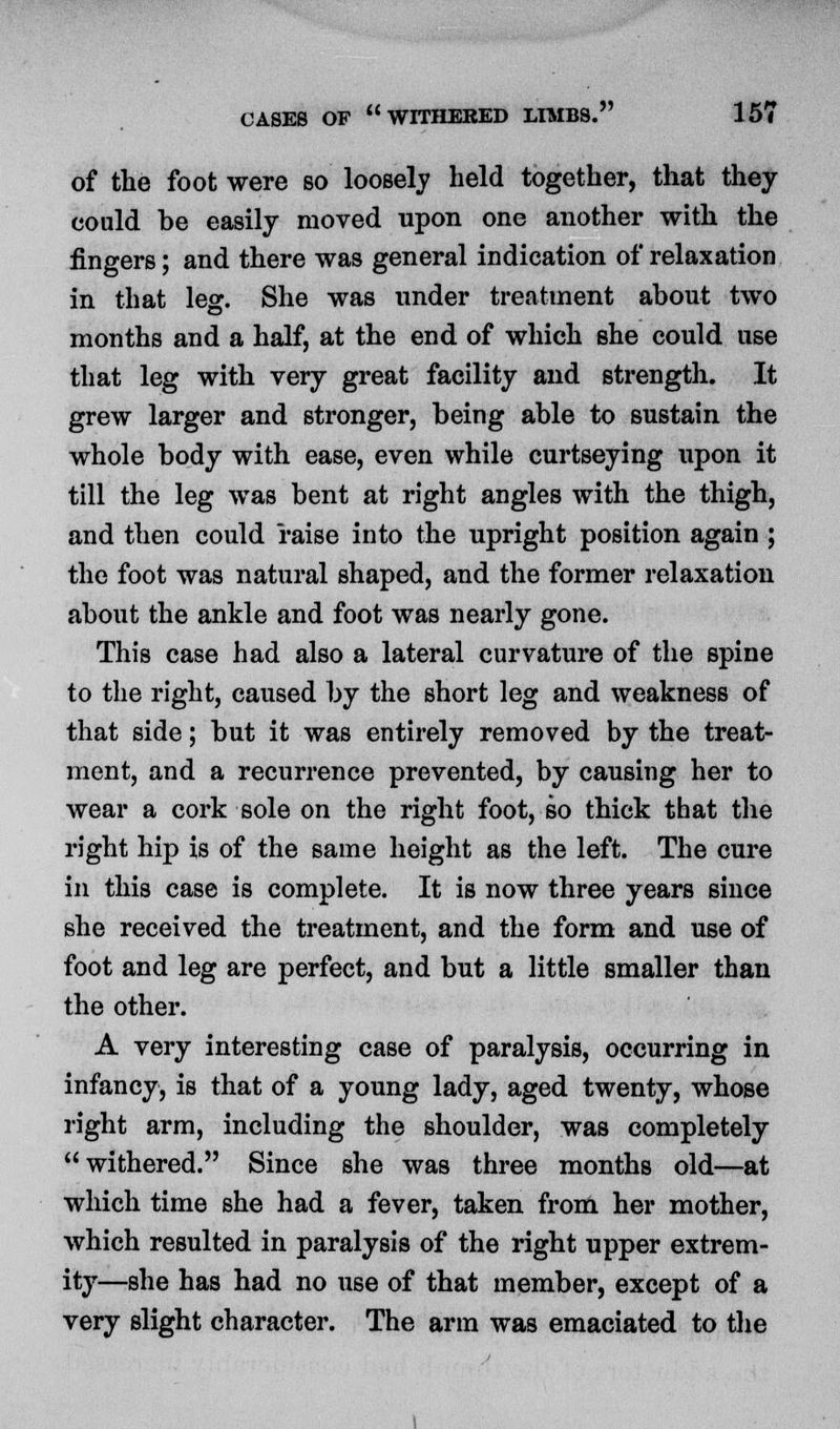 of the foot were so loosely held together, that they could be easily moved upon one another with the fingers; and there was general indication of relaxation in that leg. She was under treatment about two months and a half, at the end of which she could use that leg with very great facility and strength. It grew larger and stronger, being able to sustain the whole body with ease, even while curtseying upon it till the leg was bent at right angles with the thigh, and then could raise into the upright position again ; the foot was natural shaped, and the former relaxation about the ankle and foot was nearly gone. This case had also a lateral curvature of the spine to the right, caused by the short leg and weakness of that side; but it was entirely removed by the treat- ment, and a recurrence prevented, by causing her to wear a cork sole on the right foot, so thick that the right hip is of the same height as the left. The cure in this case is complete. It is now three years since she received the treatment, and the form and use of foot and leg are perfect, and but a little smaller than the other. A very interesting case of paralysis, occurring in infancy, is that of a young lady, aged twenty, whose right arm, including the shoulder, was completely withered. Since she was three months old—at which time she had a fever, taken from her mother, which resulted in paralysis of the right upper extrem- ity—she has had no use of that member, except of a very slight character. The arm was emaciated to the