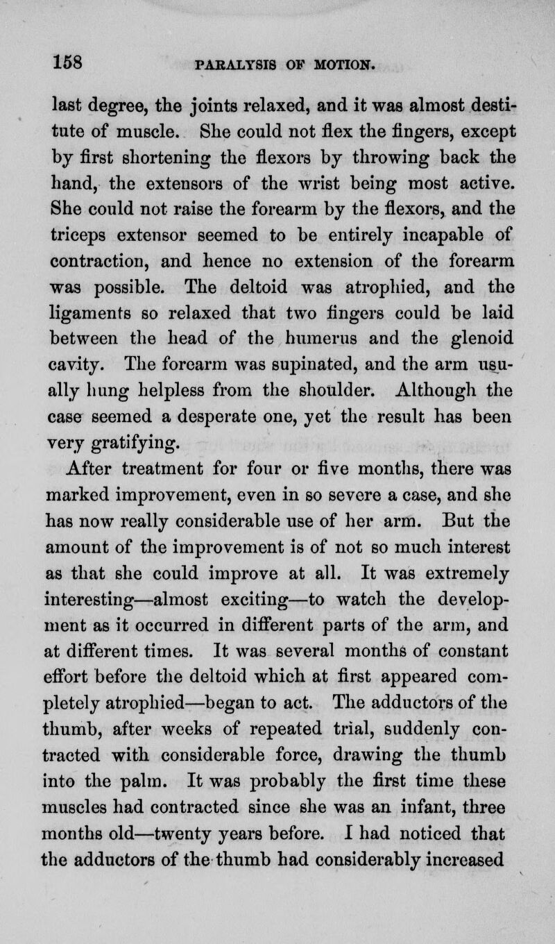 last degree, the joints relaxed, and it was almost desti- tute of muscle. She could not flex the fingers, except by first shortening the flexors by throwing back the hand, the extensors of the wrist being most active. She could not raise the forearm by the flexors, and the triceps extensor seemed to be entirely incapable of contraction, and hence no extension of the forearm was possible. The deltoid was atrophied, and the ligaments so relaxed that two fingers could be laid between the head of the humerus and the glenoid cavity. The forearm was supinated, and the arm usu- ally hung helpless from the shoulder. Although the case seemed a desperate one, yet the result has been very gratifying. After treatment for four or five months, there was marked improvement, even in so severe a case, and she has now really considerable use of her arm. But the amount of the improvement is of not so much interest as that she could improve at all. It was extremely interesting—almost exciting—to watch the develop- ment as it occurred in different parts of the arm, and at different times. It was several months of constant effort before the deltoid which at first appeared com- pletely atrophied—began to act. The adductors of the thumb, after weeks of repeated trial, suddenly con- tracted with considerable force, drawing the thumb into the palm. It was probably the first time these muscles had contracted since she was an infant, three months old—twenty years before. I had noticed that the adductors of the thumb had considerably increased