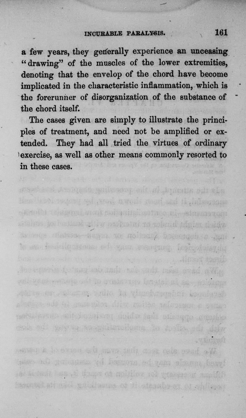 a few years, they generally experience an unceasing drawing of the muscles of the lower extremities, denoting that the envelop of the chord have become implicated in the characteristic inflammation, which is the forerunner of disorganization of the substance of the chord itself. The cases given are simply to illustrate the princi- ples of treatment, and need not be amplified or ex- tended. They had all tried the virtues of ordinary 1 exercise, as well as other means commonly resorted to in these cases.